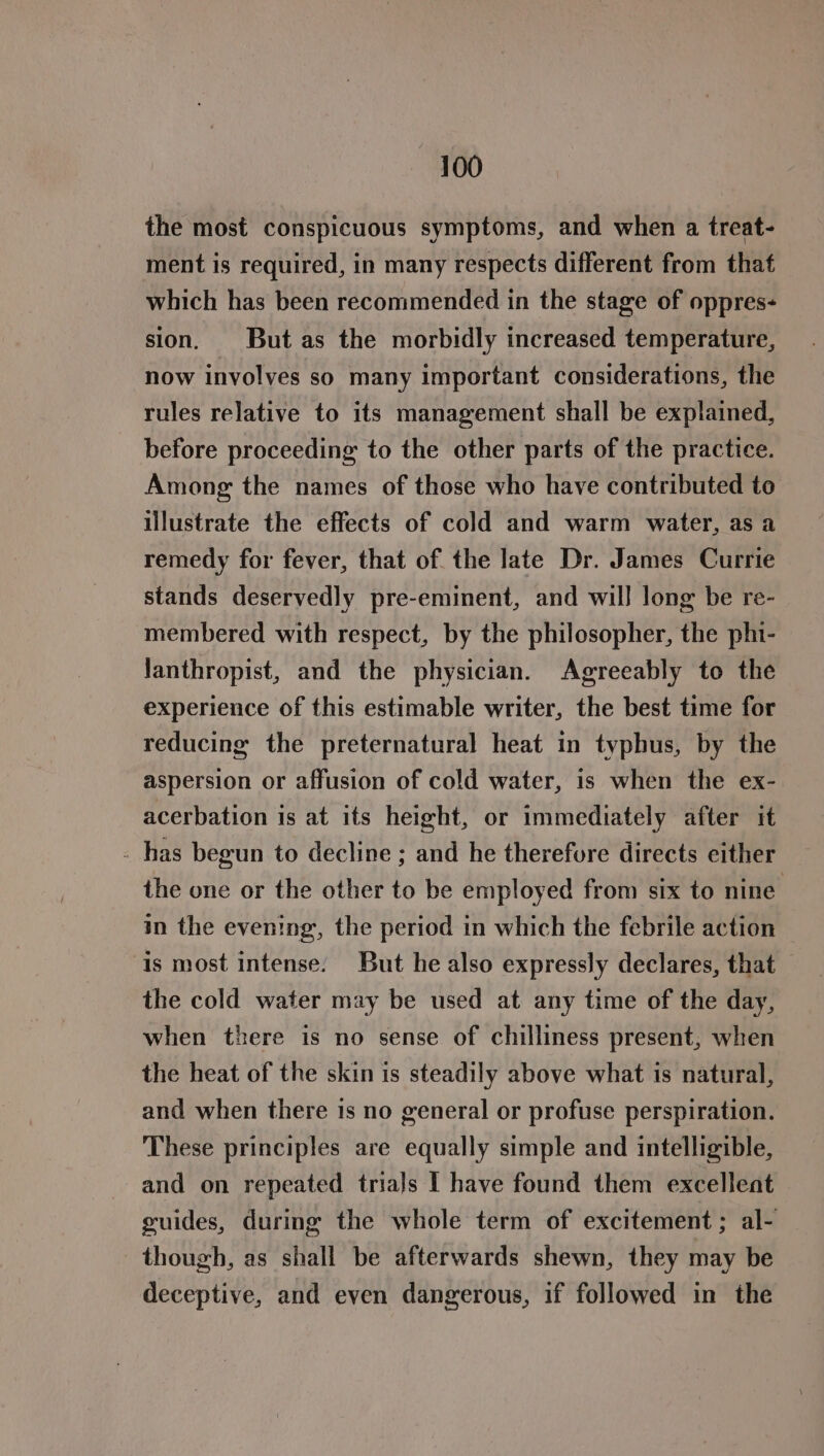 the most conspicuous symptoms, and when a treat- ment is required, in many respects different from that which has been recommended in the stage of oppres- sion. But as the morbidly increased temperature, now involves so many important considerations, the rules relative to its management shall be explained, before proceeding to the other parts of the practice. Among the names of those who have contributed to illustrate the effects of cold and warm water, as a remedy for fever, that of the late Dr. James Currie stands deservedly pre-eminent, and will long be re- membered with respect, by the philosopher, the phi- lanthropist, and the physician. Agreeably to the experience of this estimable writer, the best time for reducing the preternatural heat in typhus, by the aspersion or affusion of cold water, is when the ex- acerbation is at ifs height, or immediately after it . has begun to decline ; and he therefore directs either the one or the other to be employed from six to nine in the evening, the period in which the febrile action © is most intense. But he also expressly declares, that the cold water may be used at any time of the day, when there is no sense of chilliness present, when the heat of the skin is steadily above what is natural, and when there 1s no general or profuse perspiration. These principles are equally simple and intelligible, and on repeated trials I have found them excellent guides, during the whole term of excitement; al- though, as shall be afterwards shewn, they may be deceptive, and even dangerous, if followed in the