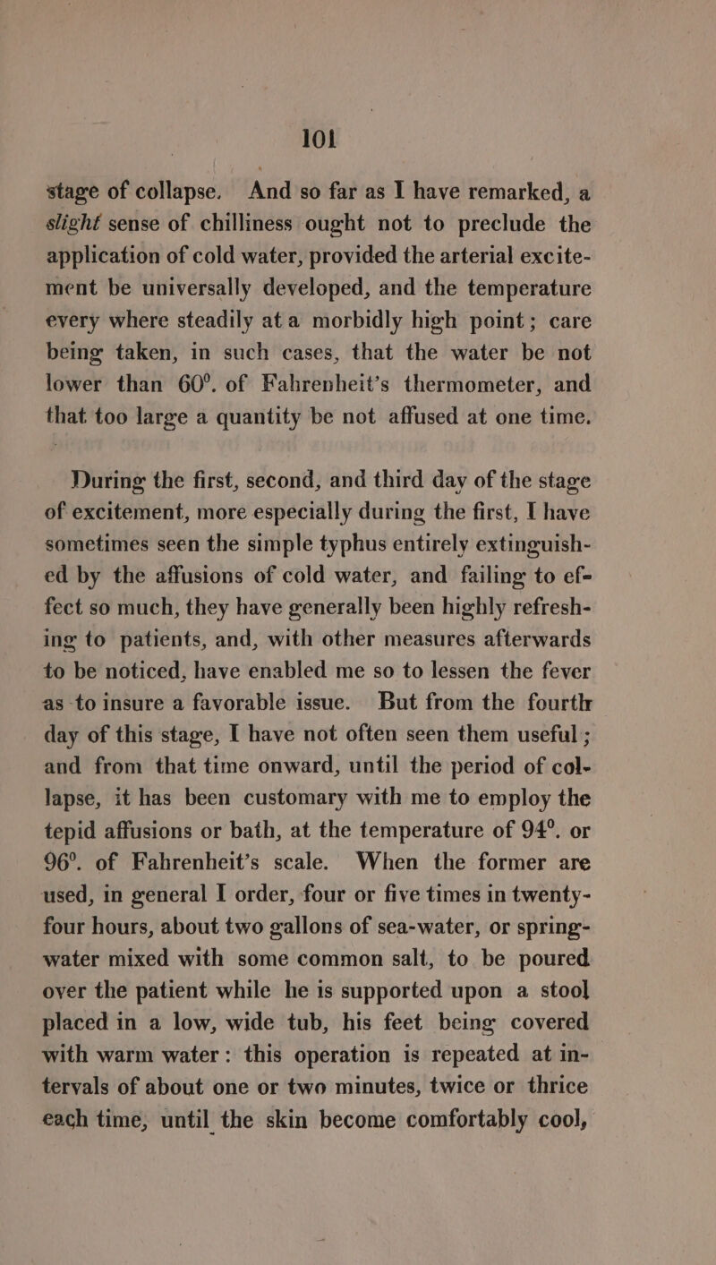 stage of collapse. And so far as I have remarked, a slighf sense of chilliness ought not to preclude the application of cold water, provided the arterial excite- ment be universally developed, and the temperature every where steadily ata morbidly high point; care being taken, in such cases, that the water be not lower than 60°. of Fahrenheit’s thermometer, and that too large a quantity be not affused at one time. During the first, second, and third day of the stage of excitement, more especially during the first, I have sometimes seen the simple typhus entirely extinguish- ed by the affusions of cold water, and failing to ef- fect so much, they have generally been highly refresh- ing to patients, and, with other measures afterwards to be noticed, have enabled me so to lessen the fever as to insure a favorable issue. But from the fourth day of this stage, I have not often seen them useful ; and from that time onward, until the period of col- lapse, it has been customary with me to employ the tepid affusions or bath, at the temperature of 94°. or 96°. of Fahrenheit’s scale. When the former are used, in general I order, four or five times in twenty- four hours, about two gallons of sea-water, or spring- water mixed with some common salt, to be poured oyer the patient while he is supported upon a stool placed in a low, wide tub, his feet being covered with warm water: this operation is repeated at in- tervals of about one or two minutes, twice or thrice each time, until the skin become comfortably cool,