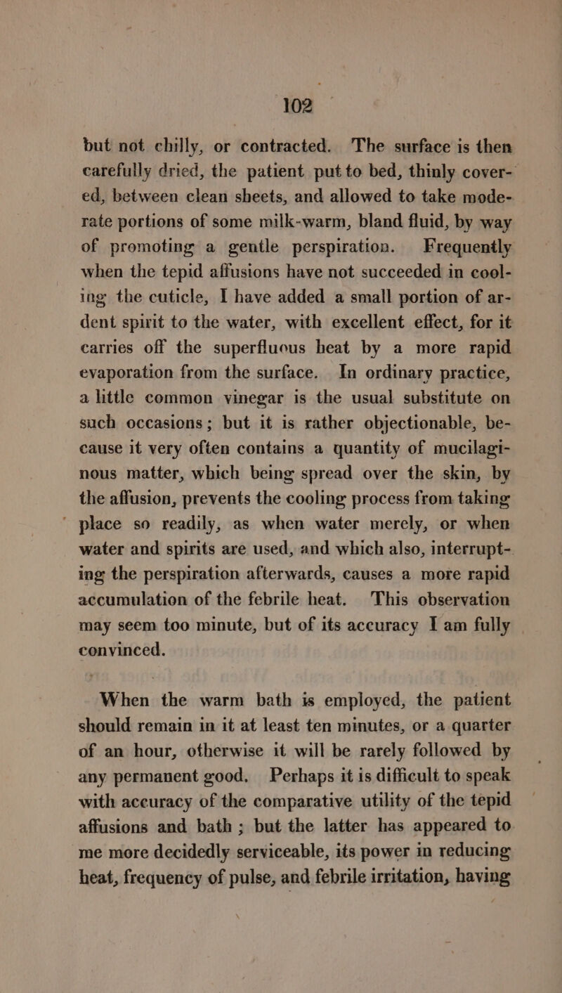 but not chilly, or contracted. The surface is then carefully dried, the patient put to bed, thinly cover- ed, between clean sheets, and allowed to take mode- rate portions of some milk-warm, bland fluid, by way of promoting a gentle perspiration. Frequently when the tepid affusions have not succeeded in coel- ing the cuticle, I have added a small portion of ar- dent spirit to the water, with excellent effect, for it carries off the superfluous heat by a more rapid evaporation from the surface. In ordinary practice, a little common vinegar is the usual substitute on such occasions; but it is rather objectionable, be- cause it very often contains a quantity of mucilagi- nous matter, which being spread over the skin, by the affusion, prevents the cooling process from taking ' place so readily, as when water merely, or when water and spirits are used, and which also, interrupt- ing the perspiration afterwards, causes a more rapid accumulation of the febrile heat. This observation may seem too minute, but of its accuracy I am fully convinced. When the warm bath is employed, the patient should remain in it at least ten mimutes, or a quarter of an hour, otherwise it will be rarely followed by any permanent good, Perhaps it is difficult to speak with accuracy of the comparative utility of the tepid affusions and bath ; but the latter has appeared to me more decidedly serviceable, its power in reducing heat, frequency of pulse, and febrile irritation, having