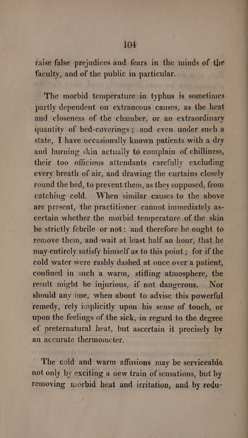 raise false prejudices and fears in the minds of the faculty, and of the public in particular. The morbid temperature:in typhus is sometimes. partly dependent on extraneous causes, as the heat and closeness of the chamber, or an extraordinary quantity of bed-coverings; and even under such a state, I have occasionally known patients with a dry and burning skin actuaily to complain of chilliness, their too ofiicious attendants carefully excluding every breath of air, and drawing the curtains closely round the bed, to prevent them, as they supposed, from catching cold. When similar causes to the above are present, the practitioner cannot immediately as- certain whether the morbid temperature of the skin be strictly febrile or not: and therefore he ought to remove them, and wait at least half an hour, that he may-entirely satisfy himself as to this point ; for if the cold water were rashly dashed at once over a patient, confined in such a warm, stifling atmosphere, the result might be injurious, if not dangerous. Nor should any one, when about to advise this powerful remedy, rely implicitly upon his sense of touch, or upon the feelings of the sick, in regard to the degree of preternatural heat, but ascertain it precisely by an accurate thermometer. The cold and warm affusions may be serviceable not only by exciting a new train of sensations, but by removing morbid heat and irritation, and by redu-