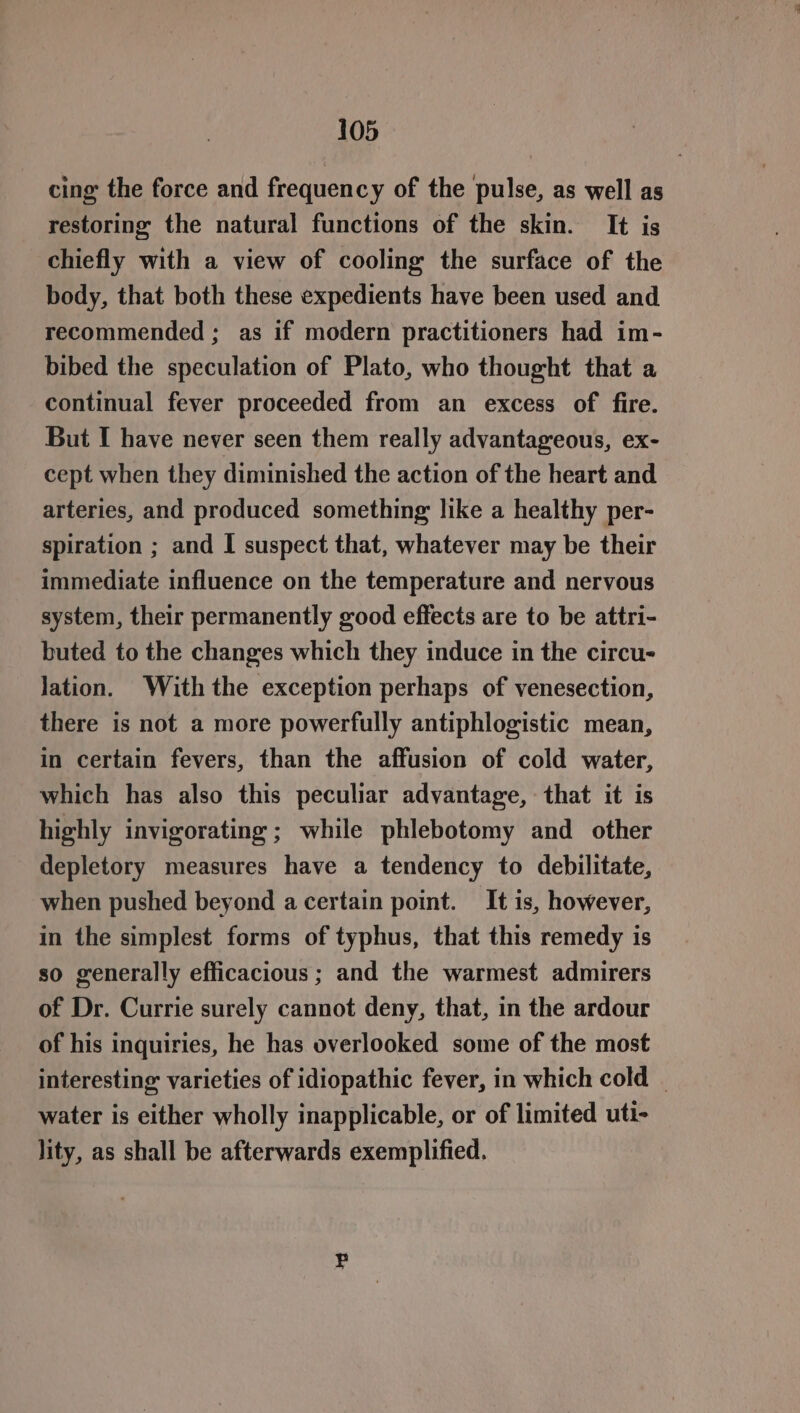 cing the force and frequency of the pulse, as well as restoring the natural functions of the skin. It is chiefly with a view of cooling the surface of the body, that both these expedients have been used and recommended; as if modern practitioners had im- bibed the speculation of Plato, who thought that a continual fever proceeded from an excess of fire. But I have never seen them really advantageous, ex- cept when they diminished the action of the heart and arteries, and produced something like a healthy per- spiration ; and I suspect that, whatever may be their immediate influence on the temperature and nervous system, their permanently good effects are to be attri- buted to the changes which they induce in the circu- lation. With the exception perhaps of venesection, there is not a more powerfully antiphlogistic mean, in certain fevers, than the affusion of cold water, which has also this peculiar advantage, that it is highly invigorating ; while phlebotomy and other depletory measures have a tendency to debilitate, when pushed beyond a certain point. It is, however, in the simplest forms of typhus, that this remedy is so generally efficacious ; and the warmest admirers of Dr. Currie surely cannot deny, that, in the ardour of his inquiries, he has overlooked some of the most interesting: varieties of idiopathic fever, in which cold - water is either wholly inapplicable, or of limited uti- lity, as shall be afterwards exemplified.