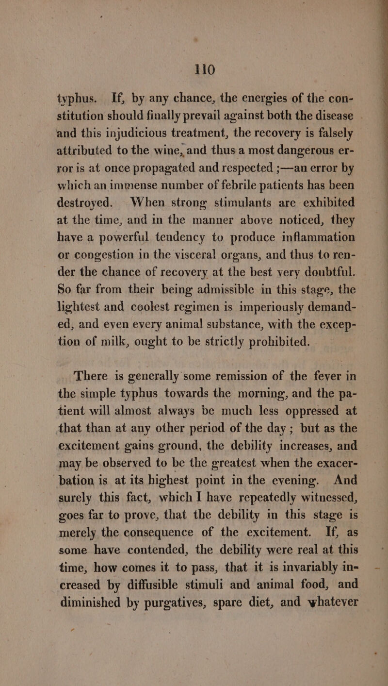 typhus. If, by any chance, the energies of the con- and this injudicious treatment, the recovery is falsely attributed to the wine, and thus a most dangerous er- ror is at once propagated and respected ;—an error by which an immense number of febrile patients has been destroyed. When strong stimulants are exhibited at the time, and in the manner above noticed, they have a powerful tendency to produce inflammation or congestion in the visceral organs, and thus to ren- der the chance of recovery at the best very doubtful. So far from their being admissible in this stage, the lightest and ceolest regimen is imperiously demand- ed, and even every animal substance, with the excep- tion of milk, ought to be strictly prohibited. There is generally some remission of the fever in the simple typhus towards the morning, and the pa- tient will almost always be much less oppressed at that than at any other period of the day ; but as the excitement gains ground, the debility increases, and may be observed to be the greatest when the exacer- ‘bation is at its highest point in the evening. And surely this fact, which I have repeatedly witnessed, goes far to prove, that the debility in this stage is merely the consequence of the excitement. If, as some have contended, the debility were real at this time, how comes it to pass, that it is invariably in- creased by diffusible stimuli and animal food, and diminished by purgatives, spare diet, and whatever ae