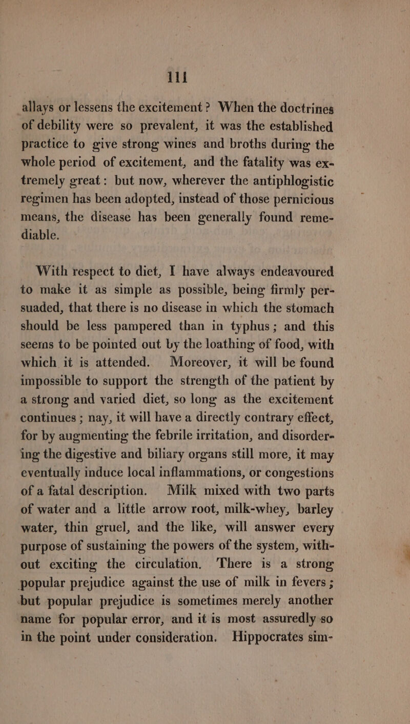 allays or lessens the excitement ? When the doctrines of debility were so prevalent, it was the established practice to give strong wines and broths during the whole period of excitement, and the fatality was ex- tremely great: but now, wherever the antiphlogistic regimen has been adopted, instead of those pernicious means, the disease has been generally found reme- diable. With respect to diet, I have always endeavoured to make it as simple as possible, being firmly per- suaded, that there is no disease in which the stumach should be less pampered than in typhus; and this seers to be pointed out by the loathing of food, with which it is attended. Moreover, it will be found impossible to support the strength of the patient by a strong and varied diet, so long as the excitement continues ; nay, it will have a directly contrary effect, for by augmenting the febrile irritation, and disorder- ing the digestive and biliary organs still more, it may eventually induce local inflammations, or congestions of a fatal description. Milk mixed with two parts of water and a little arrow root, milk-whey, barley water, thin gruel, and the like, will answer every purpose of sustaining the powers of the system, with- out exciting the circulation, There is a strong popular prejudice against the use of milk in fevers ; but popular prejudice is sometimes merely another name for popular error, and it is most assuredly so in the point under consideration. Hippocrates sim-