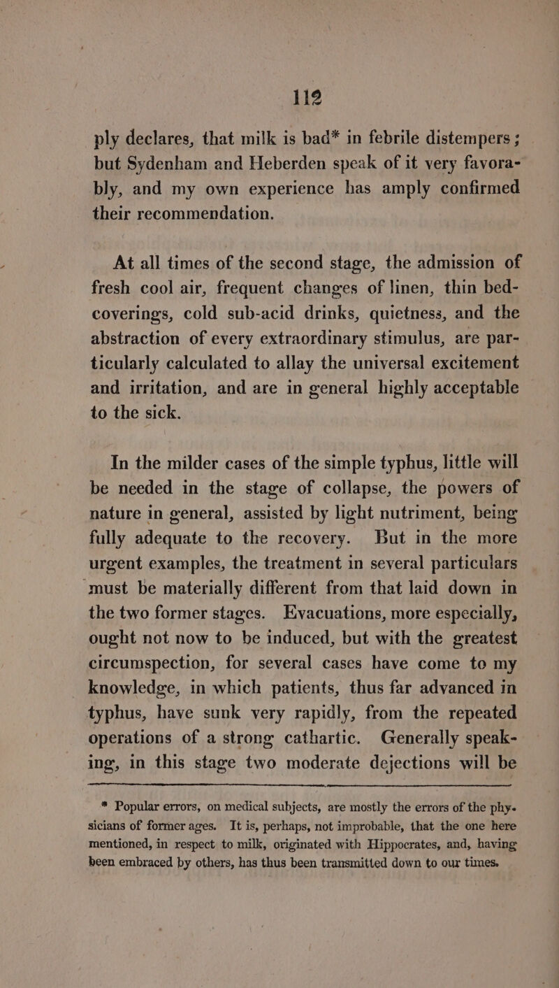 ply declares, that milk is bad* in febrile distempers ; but Sydenham and Heberden speak of it very favora- bly, and my own experience has amply confirmed their recommendation. At all times of the second stage, the admission of fresh cool air, frequent changes of linen, thin bed- coverings, cold sub-acid drinks, quietness, and the abstraction of every extraordinary stimulus, are par- ticularly calculated to allay the universal excitement and irritation, and are in general highly acceptable to the sick. In the milder cases of the simple typhus, little will be needed in the stage of collapse, the powers of nature in general, assisted by light nutriment, being fully adequate to the recovery. But in the more urgent examples, the treatment in several particulars ‘must be materially different from that laid down in the two former stages. Evacuations, more especially, ought not now to be induced, but with the greatest circumspection, for several cases have come to my knowledge, in which patients, thus far advanced in typhus, have sunk very rapidly, from the repeated operations of a strong cathartic. Generally speak- ing, in this stage two moderate dejections will be * Popular errors, on medical subjects, are mostly the errors of the phy- sicians of former ages. It is, perhaps, not improbable, that the one here mentioned, in respect to milk, originated with Hippocrates, and, having been embraced by others, has thus been transmitted down to our times.