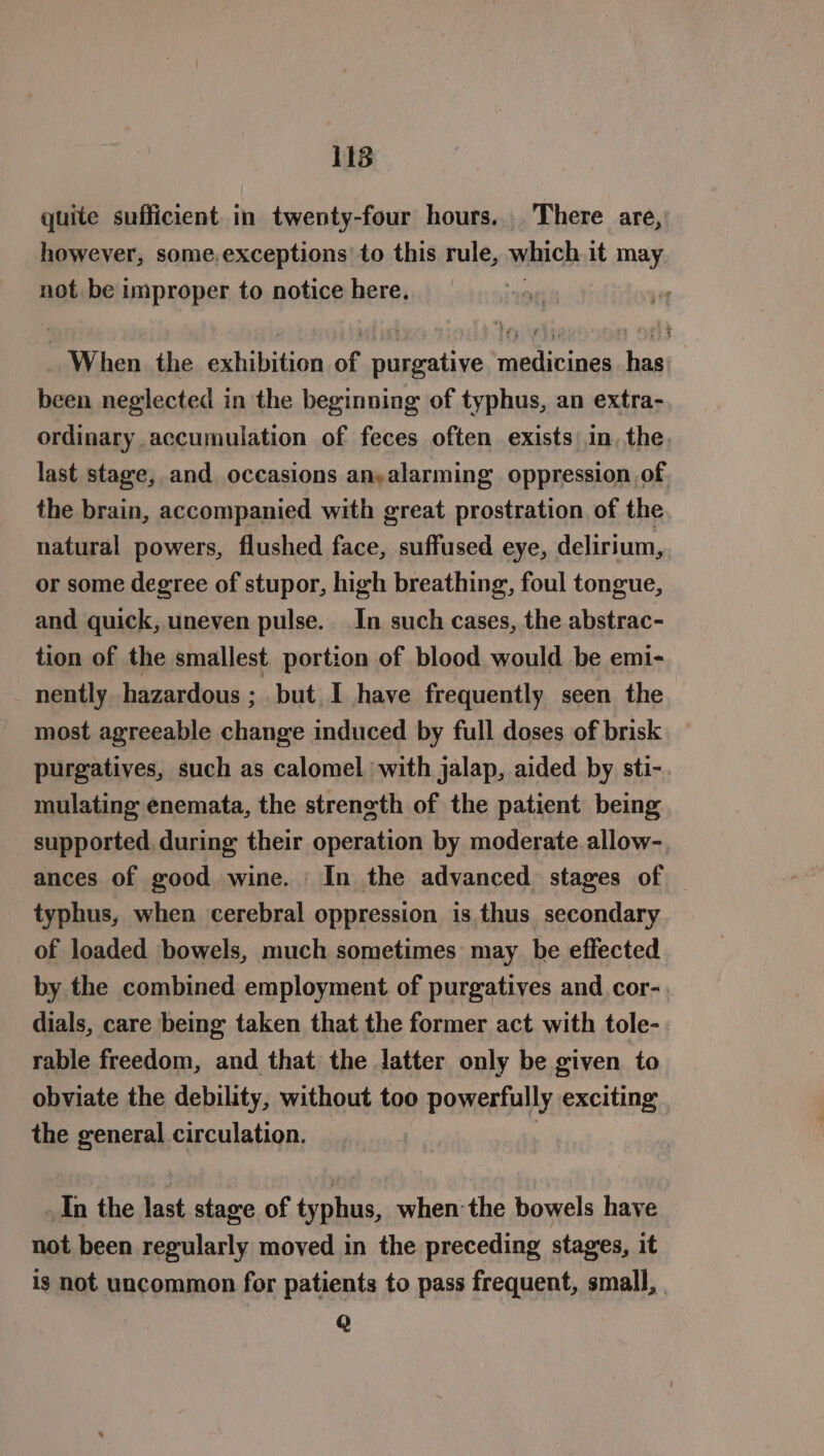 118 quite sufficient in twenty-four hours... There are, however, some.exceptions to this rule, which it may not be improper to notice here. When the exhibition of conga medicines has been neglected in the beginning of typhus, an extra- ordinary. accumulation of feces often exists in, the last stage, and occasions anyalarming oppression of the brain, accompanied with great prostration of the natural powers, flushed face, suffused eye, delirium, or some degree of stupor, high breathing, foul tongue, and quick, uneven pulse. In such cases, the abstrac- tion of the smallest portion of blood would be emi- nently hazardous ; but I have frequently seen the most agreeable change induced by full doses of brisk purgatives, such as calomel with jalap, aided by sti- mulating enemata, the streneth of the patient being supported. during their operation by moderate allow- ances of good wine. In the advanced stages of — typhus, when cerebral oppression is. thus secondary of loaded bowels, much sometimes may be effected by the combined employment of purgatives and cor-. dials, care being taken that the former act with tole- rable freedom, and that the latter only be given to obviate the debility, without too powerfully exciting the general circulation. | Tn the last stage of typhus, when the bowels have not been regularly moved in the preceding stages, it is not uncommon for patients to pass frequent, small, Q