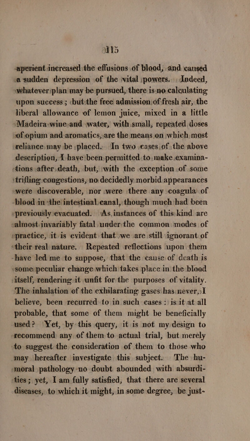 W15 aperient increased the effusions of blood, and caused asudden depression of the -vital ;powers.. . dndeed, whatever :plan may be pursued, there is-no calculating upon success ; ‘but:the free admission of fresh air, the liberal allowance of lemon juice, mixed in a little ‘Madeira:wine-and avater, with.small, repeated doses of opium and aromatics,-are the means.on which most reliance, may be :placed., In two .cases.of :the above description, 1 have been;permitted to.make examina- tions after, death, but, with the exception of some itrifling congestions, no: decidedly morbid appearances were discoverable, nor .were there any coagula of ‘blood in “the! intestinal canal, though much had been ‘previously evacuated. As. instances of this: kind are calmost:invariably fatal, under:the common. modes of practice, it is evident that we are still ignorant of ‘their real nature. Repeated reflections upon them -have led me ‘to suppose, that the cause. of death is -some peculiar change which takes place in the bloed itself, rendering it unfit forthe purposes of vitality. The inhalation of the exhilarating gases has never,:I believe, been recurred to in such cases : is:it at all probable, that some of them might be beneficially used? Yet, by this query, it is not my design to ‘zecommend any of them to actual trial, but merely to suggest: the consideration of them to those who may hereafter investigate this subject. The hu- ‘moral pathology-no doubt abounded with absurdi- ‘ties; yet, I am fully satisfied, that there are several diseases, to which it might, in some degree, be just-