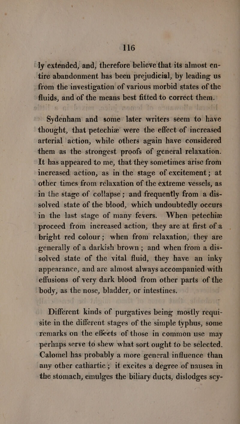 ly extended, and, therefore believe that its almost en- tire abandonment has been prejudicial, by leading us from the investigation of various morbid states of the fluids, and of the means best fitted to corréct them. Sydenham and some later writers seem to have thought, that petechia were the effect of increased arterial action, while others again have considered them as the strongest proofs of general relaxation. It has appeared to me, that they sometimes arise from increased action, as in the stage of excitement; at other times from relaxation of the extreme vessels, as in the stage of collapse ; and frequently from a dis- solved state of the blood, which undoubtedly occurs in the last stage of many fevers. When petechie proceed from increased action, they are at first of a bright red colour; when from relaxation, they are -generally of a darkish brown ; and when from a dis- solved state of the vital fluid, they have an inky appearance, and are almost always accompanied with effusions of very dark blood from other parts of the oh as the nose, bladder, or intestines. Different kinds of purgatives being mostly requi- site in the different stages of the simple typhus, some remarks on the efleets of those in common use may perhaps serve to shew what sort ought to be selected. Calomel has probably a more general influence than any other cathartic ; it excites a degree of nausea in the stomach, emulges the biliary ducts, dislodges scy-