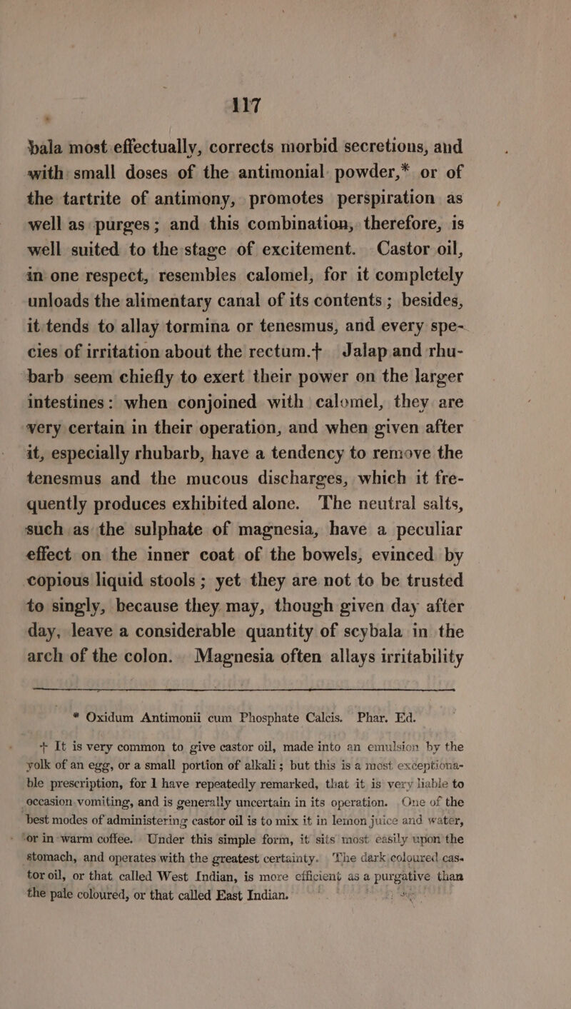 pala most effectually, corrects morbid secretions, and with: small doses of the antimonial powder,* or of the tartrite of antimony, promotes perspiration as well as purges; and this combination, therefore, is well suited to the stage of excitement. Castor oil, in one respect, resembles calomel, for it completely unloads the alimentary canal of its contents ; besides, it tends to allay tormina or tenesmus, and every spe-. cies of irritation about the rectum.t+ Jalap and rhu- barb seem chiefly to exert their power on the larger intestines: when conjoined with calomel, they are very certain in their operation, and when given after it, especially rhubarb, have a tendency to remove the tenesmus and the mucous discharges, which it fre- quently produces exhibited alone. The neutral salts, such as the sulphate of magnesia, have a peculiar effect on the inner coat of the bowels, evinced by copious liquid stools ; yet they are not to be trusted to singly, because they may, though given day after day, leave a considerable quantity of scybala in the arch of the colon... Magnesia often allays irritability * Oxidum Antimonii cum Phosphate Calcis. Phar. Ed. + It is very common to give castor oil, made into an emulsion by the yolk of an egg, or a small portion of alkali; but this is a most exceptiona- ble prescription, for 1 have repeatedly remarked, that it is very liable to _occasion vomiting, and is generally uncertain in its operation. One of the best modes of administering castor oil is to mix it in lemon juice and water, - ‘or in warm coffee. Under this simple form, it sits most easily upon the stomach, and operates with the greatest certainty. The dark coloured cas. tor oil, or that called West Indian, is more efficient as a purgative than the pale coloured, or that called East Indian. ier te