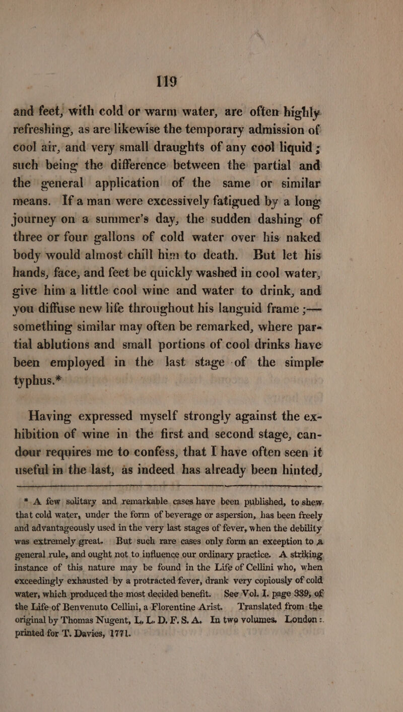 and feet, with cold or warm water, are often highly: refreshing, as are likewise the temporary admission of cool air, and very small draughts of any eool liquid ; such being the difference between the partial and the general application of the same or similar means. If'a man were excessively fatigued by a long journey on a summer’s day, the sudden dashing of three or four gallons of cold water over his naked body would almost chill him to death. But let his hands, face, and feet be quickly washed in cool water, give him a little cool wine and water to drink, and you diffuse new life throughout his languid frame ;-— something similar may often be remarked, where par- tial ablutions and small portions of cool drinks have been employed in the last stage of the simple typhus.* Having expressed myself strongly against the ex- hibition of wine in the first and second stage, can- dour requires me to confess, that I have often seen it useful im the last, as indeed has already been hinted, * A few solitary and remarkable. cases have been published, to shew. that cold water, under the form of beverage or aspersion, has been freely and advantageously used in the very last stages of fever, when the debility was extremely great. But such rare cases only form an exception to a general rule, and ought not.to influence our ordinary practice. A striking instance of this nature may be found in the Life of Cellini who, when exceedingly exhausted by a protracted fever, drank very copiously of cold water, which produced the most decided benefit. See Vol. I. page 339, of the Life.of Benvenuto Cellini, a: Florentine Arist. Translated fromthe original by Thomas Nugent, L, L. D, F.S. A. In twp volumes, London :. printed for T. Davies, 1771.