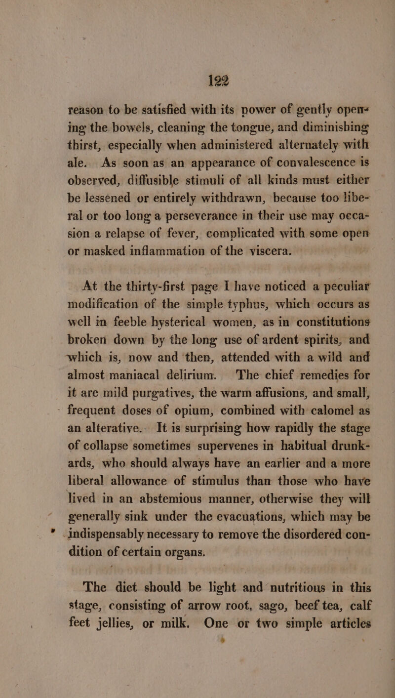 reason to be satisfied with its power of gently open ing the bowels, cleaning the tongue, and diminishing thirst, especially when administered alternately with ale. As soon as an appearance of convalescence is observed, diffusible stimuli of all kinds must either be lessened or entirely withdrawn, because too libe- ral or too long a perseverance in their use may o¢ca- sion a relapse of fever, complicated with some open or masked inflammation of the viscera. At the thirty-first page I have noticed a peculiar modification of the simple typhus, which occurs as well in feeble hysterical women, as in constitutions broken down by the long use of ardent spirits, and which is, now and then, attended with a wild and almost maniacal delirium. The chief remedies for it are mild purgatives, the warm affusions, and small, - frequent doses of opium, combined with calomel as an alteratiye.. It is surprising how rapidly the stage of collapse sometimes supervenes in habitual drunk- ards, who should always have an earlier and a more liberal allowance of stimulus than those who have lived in an abstemious manner, otherwise they will generally sink under the evacuations, which may be -Indispensably necessary to remove the disordered con- dition of certain organs. The diet should be light and nutritious in this stage, consisting of arrow root, sago, beef tea, calf feet jellies, or milk. One or two simple articles : .