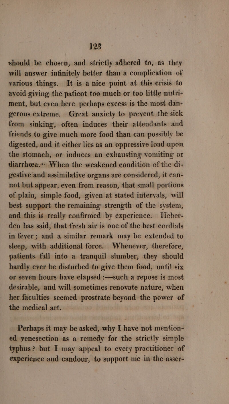 should be chosen, and strictly adhered to, as they will answer infinitely better than a complication of various things. It is a nice point at this crisis to avoid giving the patient toe much or too little nutri- ment, but even here perhaps excess is the most dan- gerous extreme. Great anxiety to prevent the sick from sinking, often induces their attendants and friends to give much more food than can possibly be digested, and it either lies as an oppressive load upon the stomach, or induces an exhausting vomiting or diarrheea.-- When the weakened condition of the di- gestive and assimilative organs are considered, it can- not but appear, even from reason, that small portions of plain, simple food, given at stated intervals, will best support the remaining strength of the system, and this is really confirmed by experience. Heber- den has said, that fresh air is one of the best cordials in fever; and a similar remark may be extended to sleep, with additional force. Whenever, therefore, patients. fall into a tranquil slumber, they should hardly ever be disturbed to give them food, until six or seven hours have elapsed :—such a repose is most desirable, and will sometimes renovate nature, when her faculties seemed prostrate beyond the power of the medical art. Perhaps it may be asked, why I have not mention- ed venesection as a remedy for the strictly simple typhus? but I may appeal to every practitioner of experience and candour, to support me in the asser-