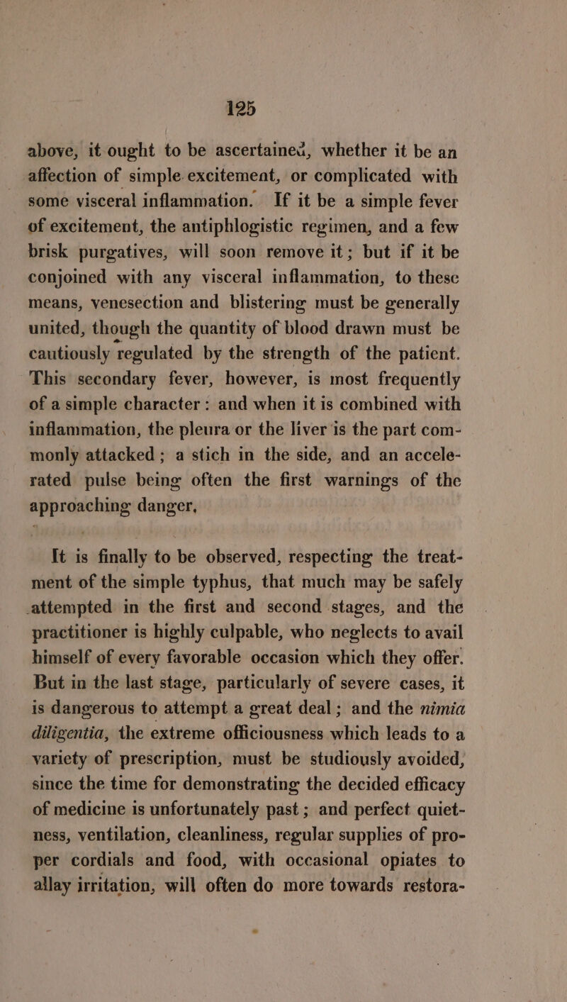 above, it ought to be ascertained, whether it be an affection of simple excitement, or complicated with some visceral inflammation. If it be a simple fever of excitement, the antiphlogistic regimen, and a few brisk purgatives, will soon remove it; but if it be conjoined with any visceral inflammation, to these means, venesection and blistering must be generally united, though the quantity of blood drawn must be cautiously ‘regulated by the strength of the patient. This secondary fever, however, is most frequently of a simple character: and when it is combined with inflammation, the pleura or the liver is the part com- monly attacked ; a stich in the side, and an accele- rated pulse being often the first warnings of the approaching danger, It is finally to be observed, respecting the treat- ment of the simple typhus, that much may be safely attempted in the first and second stages, and the practitioner is highly culpable, who neglects to avail himself of every favorable occasion which they offer. But in the last stage, particularly of severe cases, it is dangerous to attempt a great deal; and the nimia diligentia, the extreme officiousness which leads to a variety of prescription, must be studiously avoided, since the time for demonstrating the decided efficacy of medicine is unfortunately past ; and perfect quiet- ness, ventilation, cleanliness, regular supplies of pro- per cordials and food, with occasional opiates to allay irritation, will often do more towards restora-