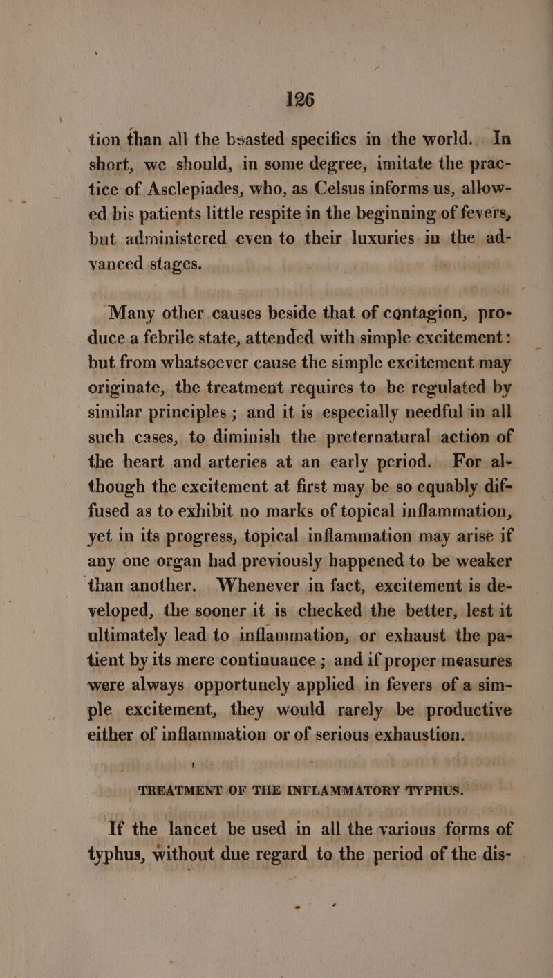 tion than all the bsasted specifics in the world... In short, we should, in some degree, imitate the prac- tice of Asclepiades, who, as Celsus informs us, allow- ed his patients little respite in the beginning of fevers, but administered even to their luxuries in the ad- vanced stages. “Many other causes beside that of contagion, pro- duce a febrile state, attended with simple excitement : but from whatscever cause the simple excitement may originate, the treatment requires to be regulated by similar principles ; and it is especially needful in all such cases, to diminish the preternatural action of the heart and arteries at an early period. For al- though the excitement at first may be so equably dif- fused as to exhibit no marks of topical inflammation, yet in its progress, topical inflammation may arise if any one organ had previously happened to be weaker than another. Whenever in fact, excitement is de- veloped, the sooner it is checked the better, lest it ultimately lead to inflammation, or exhaust. the pa- tient by its mere continuance ; and if proper measures were always opportunely applied in fevers of a sim- ple excitement, they would rarely be productive either of inflammation or of serious exhaustion. TREATMENT OF THE INFLAMMATORY TYPHUS. If the lancet be used in all the various forms of typhus, without due regard to the period of the dis- — -?