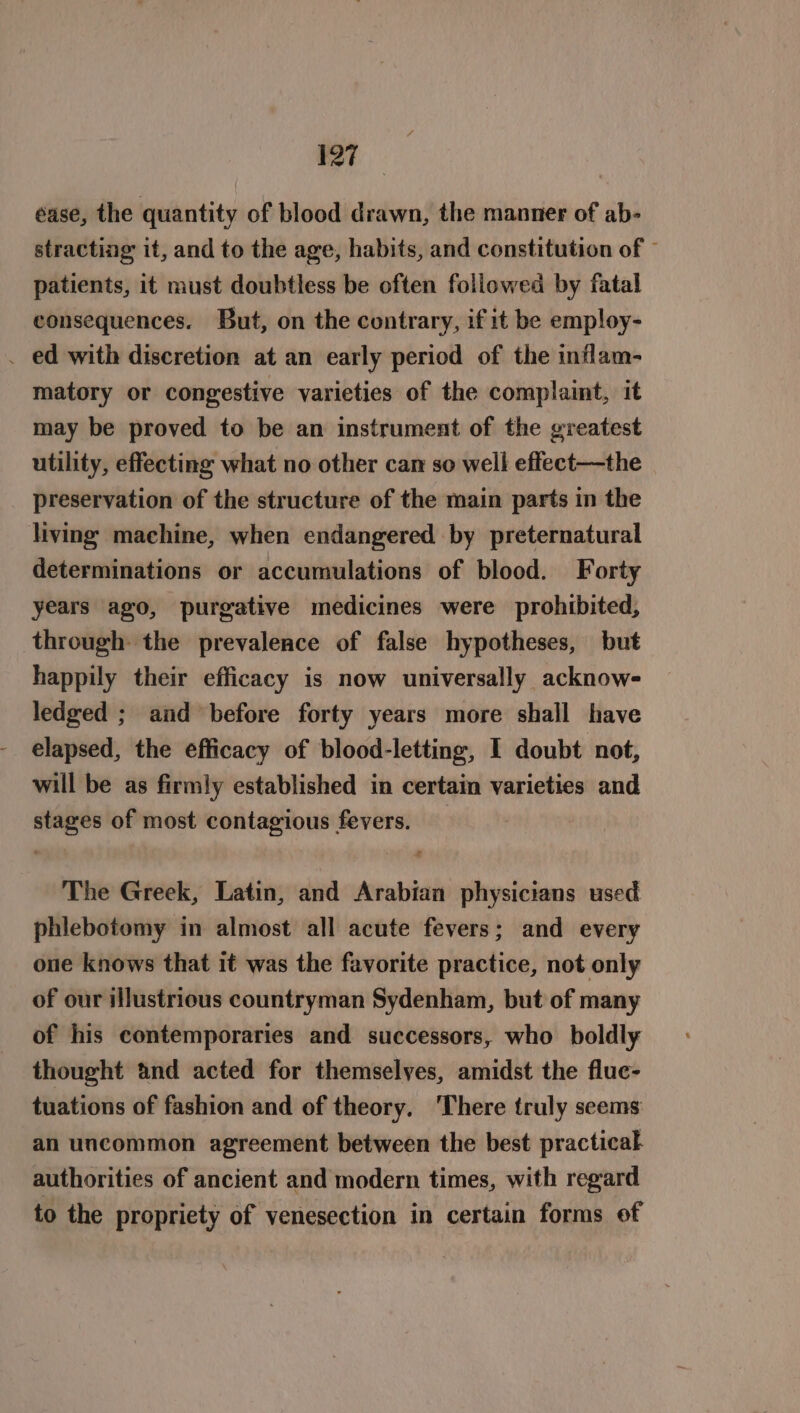 ease, the quantity of blood drawn, the manner of ab- stracting it, and to the age, habits, and constitution of © patients, it must doubtless be often followed by fatal consequences. But, on the contrary, if it be employ- . ed with discretion at an early period of the inflam- matory or congestive varieties of the complaint, it may be proved to be an instrument of the greatest utility, effecting what no other can so well effect—the preservation of the structure of the main parts in the living machine, when endangered by preternatural determinations or accumulations of blood. Forty years ago, purgative medicines were prohibited, through the prevalence of false hypotheses, but happily their efficacy is now universally acknow- ledged ; and before forty years more shall have elapsed, the efficacy of blood-letting, I doubt not, will be as firmly established in certain varieties and stages of most contagious fevers. The Greek, Latin, and Arabian physicians used phlebotomy in almost all acute fevers; and every one knows that it was the favorite practice, not only of our illustrious countryman Sydenham, but of many of his contemporaries and successors, who boldly thought and acted for themselyes, amidst the flue- tuations of fashion and of theory. There truly seems: an uncommon agreement between the best practical authorities of ancient and modern times, with regard to the propriety of venesection in certain forms of