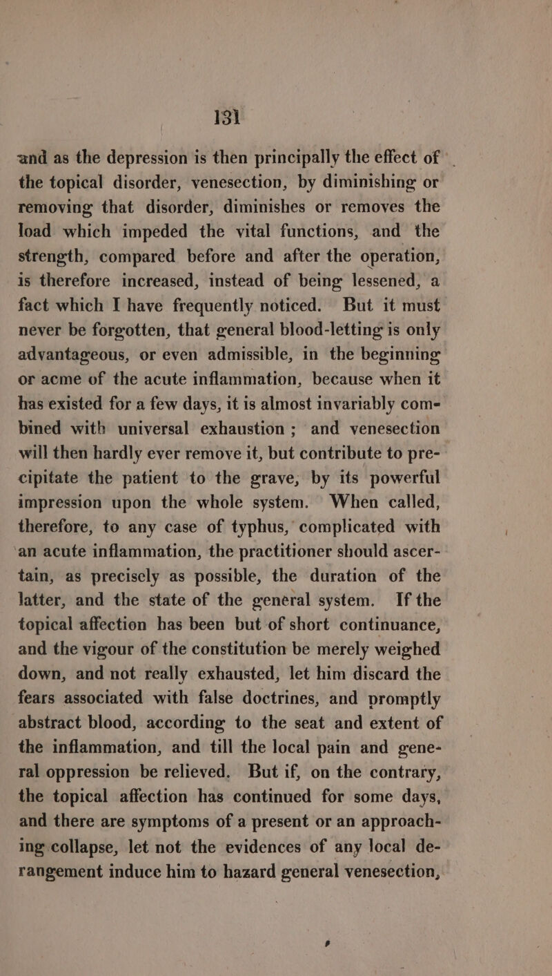 and as the depression is then principally the effect of the topical disorder, venesection, by diminishing or removing that disorder, diminishes or removes the load which impeded the vital functions, and the strength, compared before and after the operation, is therefore increased, instead of being lessened, a fact which I have frequently noticed. But it must never be forgotten, that general blood-letting is only advantageous, or even admissible, in the beginning or acme of the acute inflammation, because when it has existed for a few days, it is almost invariably com- bined with universal exhaustion ; and venesection will then hardly ever remove it, but contribute to pre- cipitate the patient to the grave, by its powerful impression upon the whole system. When called, therefore, to any case of typhus, complicated with ‘an acute inflammation, the practitioner should ascer- tain, as preciscly as possible, the duration of the latter, and the state of the general system. If the topical affection has been but of short continuance, and the vigour of the constitution be merely weighed down, and not really exhausted, let him discard the fears associated with false doctrines, and promptly abstract blood, according to the seat and extent of the inflammation, and till the local pain and gene- ral oppression be relieved. But if, on the contrary, the topical affection has continued for some days, and there are symptoms of a present or an approach- ing collapse, let not the evidences of any local de- rangement induce him to hazard general venesection,