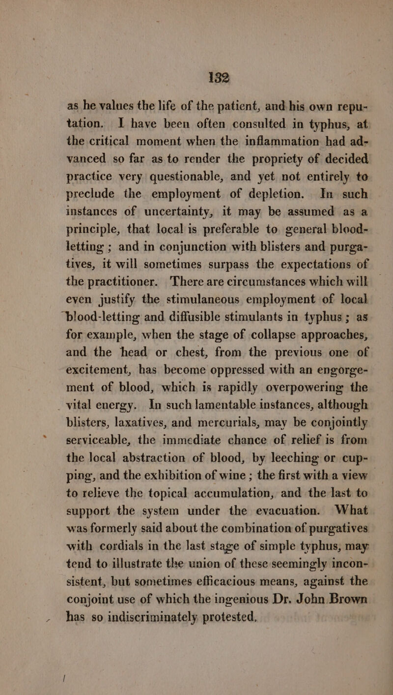 a as he values the life of the patient, and his own repu- tation. I have been often consulted in typhus, at the critical moment when the inflammation had ad- vanced so far as to render the propriety of decided practice very questionable, and yet not entirely to preclude the employment of depletion. In such instances of uncertainty, it may be assumed as a principle, that local is preferable to. general blood- letting ; and in conjunction with blisters and purga- tives, it will sometimes surpass the expectations of the practitioner. ‘There are circumstances which will even justify the stimulaneous employment of local “blood-letting and diffusible stimulants in typhus ; as for example, when the stage of collapse approaches, and the head or chest, from the previous one of excitement, has become oppressed with an engorge- ment of blood, which is rapidly overpowering the blisters, laxatives, and mercurials, may be conjointly serviceable, the immediate chance of relief is from the local abstraction of blood, by leeching or cup- ping, and the exhibition of wine ; the first with a view to relieve the topical accumulation, and the last to support the system under the evacuation. What was formerly said about the combination of purgatives with cordials in the last stage of simple typhus, may tend to illustrate the union of these seemingly incon- sistent, but sometimes efficacious means, against the conjoint use of which the ingenious Dr. John Brown has so indiscriminately. protested,