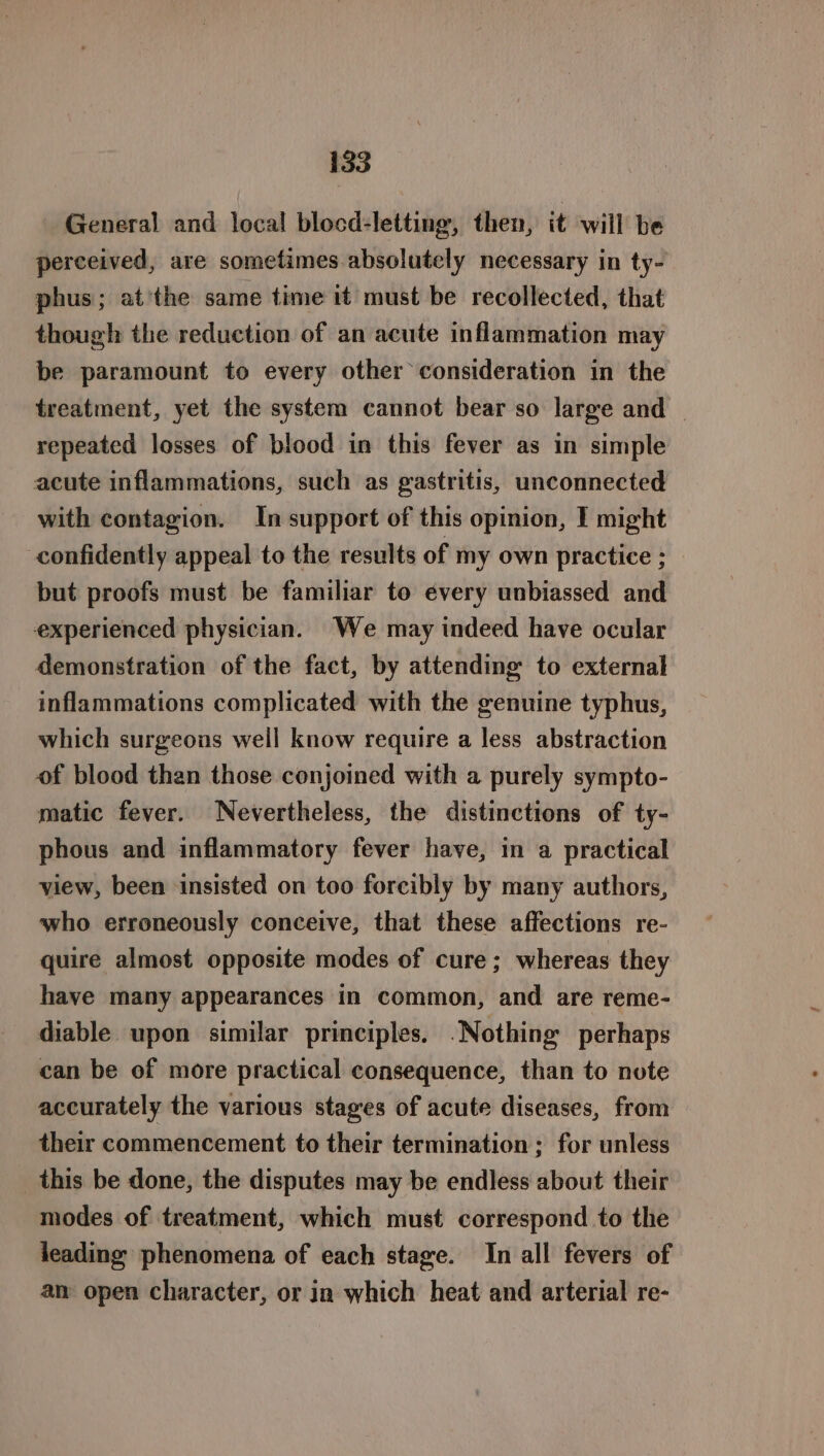 General and local blocd-letting, then, it will be perceived, are sometimes.absolutely necessary in ty- phus; at'the same time it must be recollected, that though the reduction of an acute inflammation may be paramount to every other consideration in the treatment, yet the system cannot bear so large and repeated losses of blood in this fever as in simple acute inflammations, such as gastritis, unconnected with contagion. In support of this opinion, I might confidently appeal to the results of my own practice ; but proofs must be familiar to every unbiassed and experienced physician. We may indeed have ocular demonstration of the fact, by attending to external inflammations complicated with the genuine typhus, which surgeons well know require a less abstraction of blood than those conjoined with a purely sympto- matic fever. Nevertheless, the distinctions of ty- phous and inflammatory fever have, in a practical view, been insisted on too forcibly by many authors, who erroneously conceive, that these affections re- quire almost opposite modes of cure; whereas they have many appearances in common, and are reme- diable upon similar principles. .Nothing’ perhaps can be of more practical consequence, than to note accurately the various stages of acute diseases, from — their commencement to their termination ; for unless this be done, the disputes may be endless about their modes of treatment, which must correspond to the leading phenomena of each stage. In all fevers of am open character, or in which heat and arterial re-