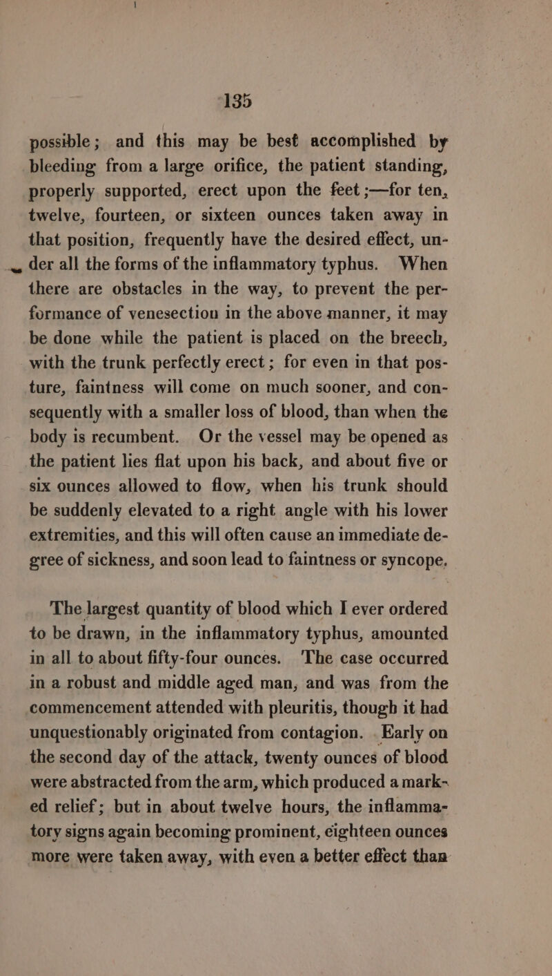 ee possible; and this may be best accomplished by bleeding from a large orifice, the patient standing, properly supported, erect upon the feet ;—for ten, twelve, fourteen, or sixteen ounces taken away in that position, frequently have the desired effect, un- der all the forms of the inflammatory typhus. When there are obstacles in the way, to prevent the per- formance of venesection in the above manner, it may be done while the patient is placed on the breech, ture, faintness will come on much sooner, and con- sequently with a smaller loss of blood, than when the body is recumbent. Or the vessel may be opened as | the patient lies flat upon his back, and about five or six ounces allowed to flow, when his trunk should be suddenly elevated to a right angle with his lower extremities, and this will often cause an immediate de- gree of sickness, and soon lead to faintness or syncope. The largest quantity of blood which I ever ordered to be drawn, in the inflammatory typhus, amounted in all to about fifty-four ounces. ‘The case occurred in a robust and middle aged man, and was from the commencement attended with pleuritis, though it had unquestionably originated from contagion. . Karly on were abstracted from the arm, which produced a mark-~ ed relief; but in about twelve hours, the inflamma- tory signs again becoming prominent, cighteen ounces