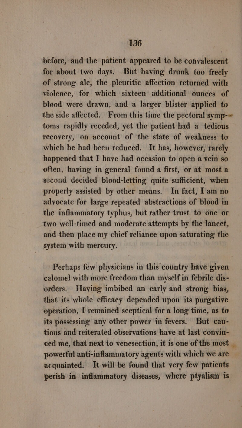 before, and the patient appeared to be convalescent for about two days. But having drunk too freely of strong ale, the pleuritic affection returned with violence, for which sixteen additional ounces of blood were drawn, and a larger blister applied to toms rapidly receded, yet the patient had a tedious recovery, on account of the state of weakness to which he had been reduced. It has, however, rarely happened that I have had occasion to open a vein so often, having in general found a first, or at most a second decided blood-letting quite sufficient, when properly assisted by other means. In fact, I am no advocate for large repeated abstractions of blood in the inflammatory typhus, but rather trust to one or two well-timed and moderate attempts by the lancet, and then place my chief relianee upon saturating the system with mercury. Perhaps few physicians in this country have given calomel with more freedom than myself in febrile dis- orders. Having imbibed an early and strong bias, that its whole efficacy depended upon its purgative operation, I remained sceptical for a long time, as to its possessing any other power in fevers. But cau- tious and reiterated observations have at last convin- ced me, that next to venesection, it is one of the most powerful anti-inflammatory agents with which we are acquainted. It will be found that very few patients perish in inflammatory diseases, where ptyalism is -