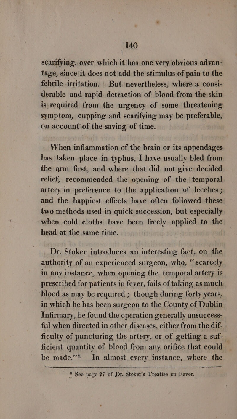 scarifying, over which it has one very obvious advan- tage, since it does not add the stimulus of pain to the febrile irritation. But nevertheless, where a consi- derable and rapid detraction of blood from the skin is required from the urgency of some threatening symptom, cupping and scarifying may be preferable, on account of the saving of time. When inflammation of the brain or its appendages has taken place in typhus, I have usually bled from the arm first, and where that did not give decided relief, recommended the opening of the temporal artery in preference to the application of leeches; and the happiest effects have often followed these two methods used in quick succession, but especially when cold cloths have been freely applied to the head at the same time. Dr. Stoker introduces an interesting fact, on the authority of an experienced surgeon, who, “scarcely in any instance, when opening the temporal artery is prescribed for patients in fever, fails of taking as much blood as may be required ; though during forty years, in which he has been surgeon to the County of Dublin Infirmary, he found the operation generally unsuccess- ful when directed in other diseases, either from the dif- ficulty of puncturing the artery, or of getting a suf- ficient quantity of blood from any orifice that could be made.’”* In almost every instance, where the * See page 27 of Dr. Stoker’s ‘Treatise on Fever.