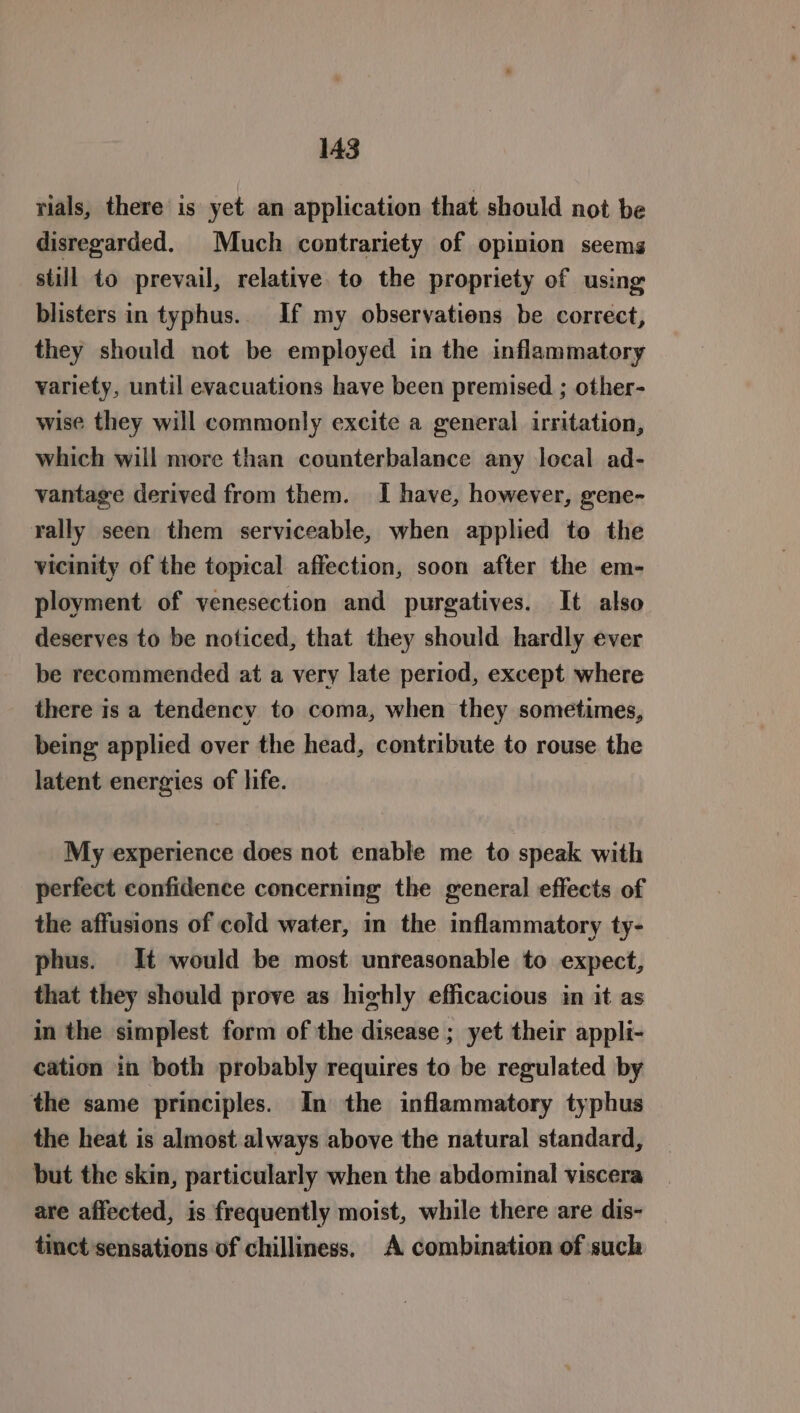 rials, there is yet an application that should not be disregarded. Much contrariety of opinion seems still to prevail, relative to the propriety of using blisters in typhus. If my observations be correct, they should not be employed in the inflammatory variety, until evacuations have been premised ; other- wise they will commonly excite a general irritation, which will more than counterbalance any local ad- vantage derived from them. I have, however, gene- rally seen them serviceable, when applied to the vicinity of the topical affection, soon after the em- ployment of venesection and purgatives. It also deserves to be noticed, that they should hardly ever be recommended at a very late period, except where there is a tendency to coma, when they sometimes, being applied over the head, contribute to rouse the latent energies of life. My experience does not enable me to speak with perfect confidence concerning the general effects of the affusions of cold water, in the inflammatory ty- phus. It would be most unreasonable to expect, that they should prove as highly efficacious in it as in the simplest form of the disease ; yet their appli- cation in both probably requires to be regulated by the same principles. In the inflammatory typhus the heat is almost always above the natural standard, but the skin, particularly when the abdominal viscera are affected, is frequently moist, while there are dis- tinct sensations of chilliness, A combination of such