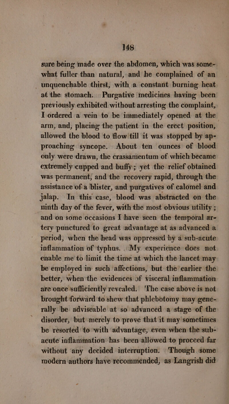 sure being made over the abdomen, which was some- what fuller than natural, and he complained of an _unquenchable thirst, with a constant burning heat at the stomach. Purgative medicines having been previously exhibited without arresting the complaint, I ordered a vein to be immediately opened at the arm, and, placing the patient in the erect position, | allowed the blood to flow till it was stopped by ap- proaching’ syncope. About ten ounces of blood only were ‘drawn, the crassamentum of which became extremely cupped and buffy; yet the relief obtained was permanent, and the recovery rapid, through the assistance of a blister, and purgatives of calomel and jalap. In this case, blood was abstracted on the ninth day of the fever, with the most obvious utility ; and ‘on some occasions I ‘have seen the temporal ar- tery punctured to great advantage at as advanced a period, when the head was oppressed by a’ sub-acute inflammation of typhus. .. My experience does not enable me to limit the time at which the lancet may be employed in such affections, but the earlier the better, when’the evidences: of visceral inflammation are once ‘sufficiently revealed. ‘The case above is not brought ‘forward to shew that phlebotomy may gene- rally be adviseable at so advanced a stage of the disorder, but’ merely to prove that it may sometimes be resorted’ to ‘with advantage, even when the sub- acute inflammation ‘has been allowed to proceed far without ‘any decided interruption. Though some modern authors have recommended, as Langrish did