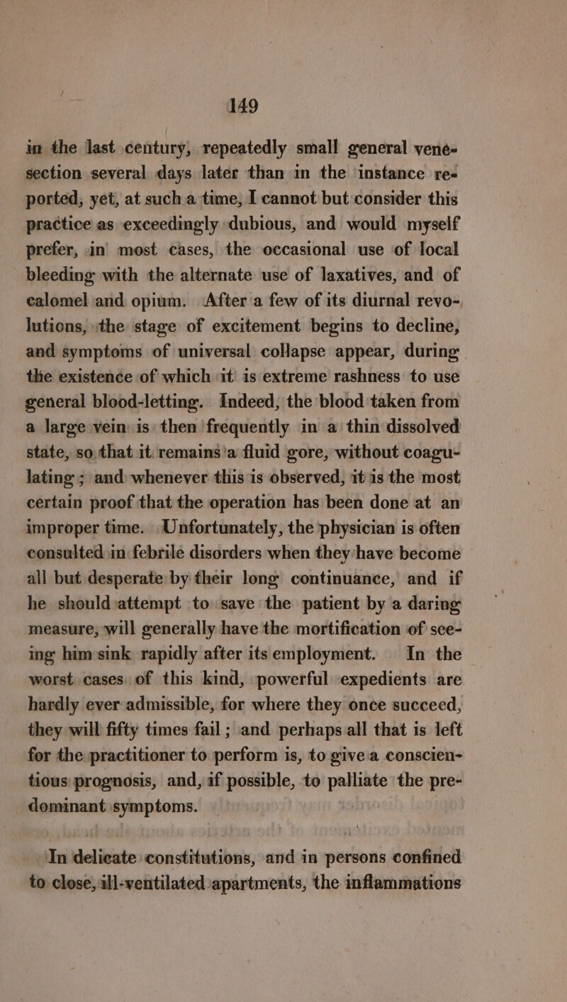 in the last century, repeatedly small general vyene- section several days later than in the instance re- ported, yet, at sucha time, I cannot but consider this practice as exceedingly dubious, and would myself prefer, in’ most cases, the occasional use of local bleeding with the alternate use of laxatives, and of calomel and opium. After a few of its diurnal revo- lutions, :the stage of excitement begins to decline, and symptoms of universal collapse appear, during: the existence of which it is extreme rashness to use general blood-letting. Indeed, the blood taken from a large vein is then frequently in a thin dissolved state, so that it. remains'a fluid gore, without coagu- lating ; and whenever this is observed, it 1s the most certain proof that the operation has been done at an improper time. Unfortunately, the physician is often consulted in febrile disorders when they: have become all but desperate by their long’ continuance, and if he should)attempt to save the patient by a daring measure, will generally have the mortification of sce- ing him»sink rapidly after itsemployment. In the worst cases. of this kind, powerful expedients are hardly ever admissible, for where they once succeed, they will fifty times fail ; and perhaps all that is left for the practitioner to perform is, to give:a conscien- tious prognosis, and, af possible, to palliate the pre- dominant symptoms. In delicate constitutions, and in persons confined to close, all-ventilated apartments, the inflammations