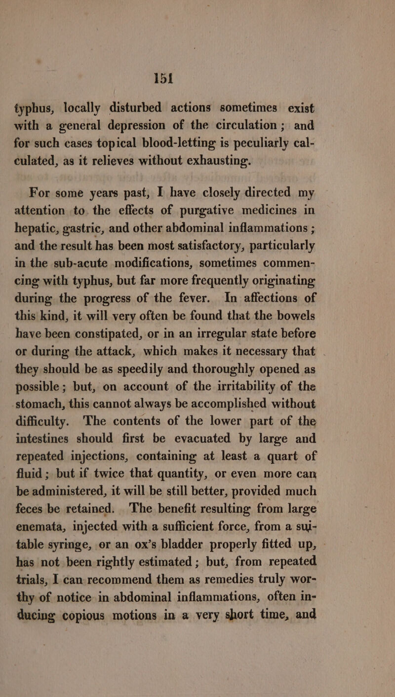 1b] typhus, locally disturbed actions sometimes exist with a general depression of the circulation ; and for such cases topical blood-letting is peculiarly cal- culated, as it relieves without exhausting. For some years past, I have closely directed my attention to. the effects of purgative medicines in hepatic, gastric, and other abdominal inflammations ; and the result has been most satisfactory, particularly in the sub-acute modifications, sometimes commen- cing with typhus, but far more frequently originating during the progress of the fever. In affections of this kind, it will very often be found that the bowels have been constipated, or in an irregular state before or during the attack, which makes it necessary that . they should be as speedily and thoroughly opened as possible ; but, on account of the irritability of the stomach, this cannot always be accomplished without difficulty. The contents of the lower part of the intestines should first be evacuated by large and repeated injections, containing at least a quart of fluid ; but if twice that quantity, or even more can be administered, it will be still better, provided much feces be retained. The benefit resulting from large enemata, injected with a sufficient force, from a suj- table syringe, er an ox’s bladder properly fitted up, © has not been rightly estimated ; but, from repeated trials, I. can recommend them as remedies truly wor- thy of notice in abdominal inflammations, often in- ducing copious motions in a very short time, and