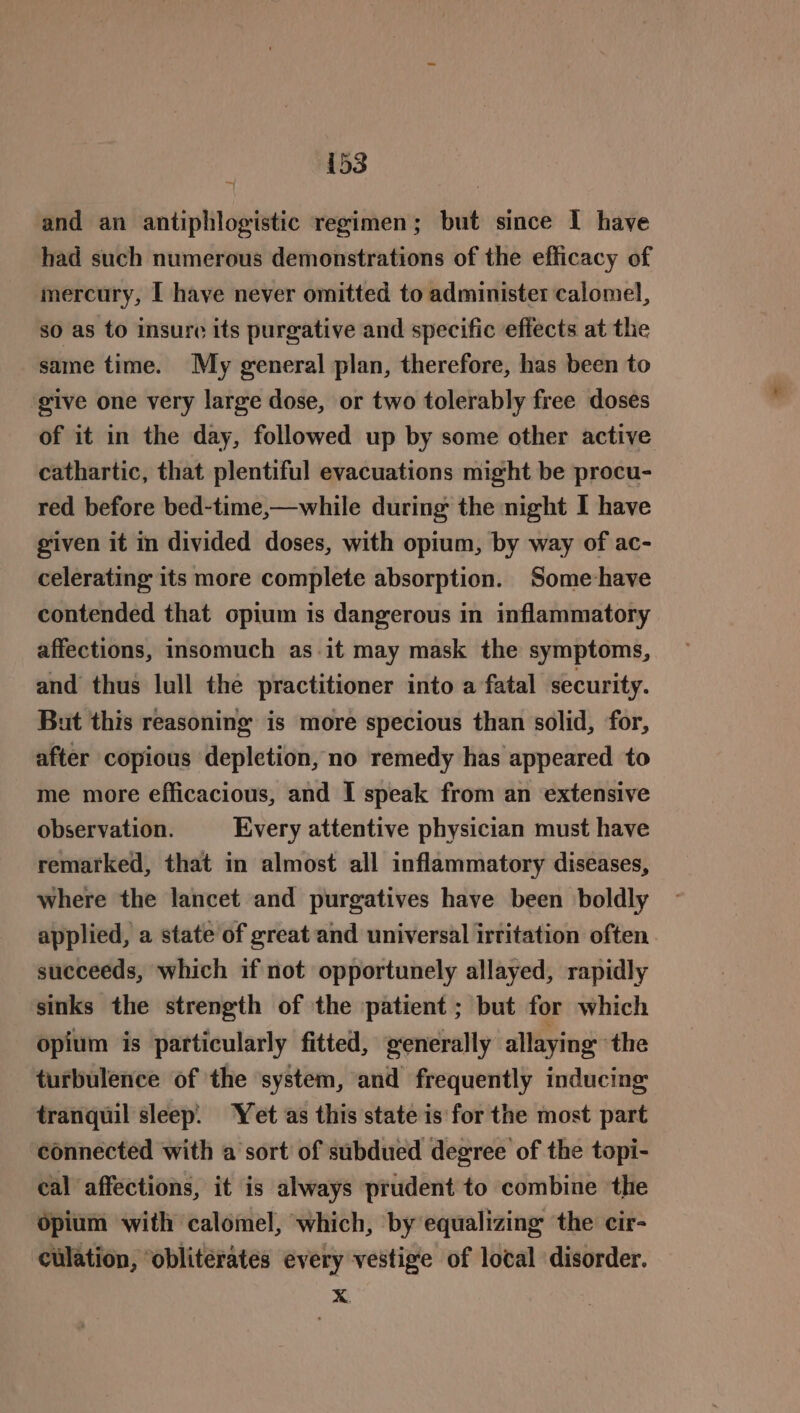 and an antiphlogistic regimen; but since I have had such numerous demonstrations of the efficacy of mercury, I have never omitted to administer calomel, so as to insure its purgative and specific effects at the same time. My general plan, therefore, has been to give one very large dose, or two tolerably free doses of it in the day, followed up by some other active cathartic, that plentiful evacuations might be procu- red before bed-time,—while during the night I have given it in divided doses, with opium, by way of ac- celerating its more complete absorption. Some-have contended that opium is dangerous in inflammatory affections, insomuch as it may mask the symptoms, and thus lull the practitioner into a fatal security. But this reasoning is more specious than solid, for, after copious depletion, no remedy has appeared to me more efficacious, and I speak from an extensive observation. Every attentive physician must have remarked, that in almost all inflammatory diseases, where the lancet and purgatives have been boldly applied, a state of great and universal irritation often succeeds, which if not opportunely allayed, rapidly sinks the strength of the patient ; but for which opium is particularly fitted, generally allaying ‘the turbulence of the system, and frequently inducing tranquil sleep. ‘Yet as this state is for the most part connected with a sort of subdued degree of the topi- eal affections, it is always prudent to combine the opium with calomel, which, by equalizing the cir- culation, ‘obliterates every vestige of local disorder. X