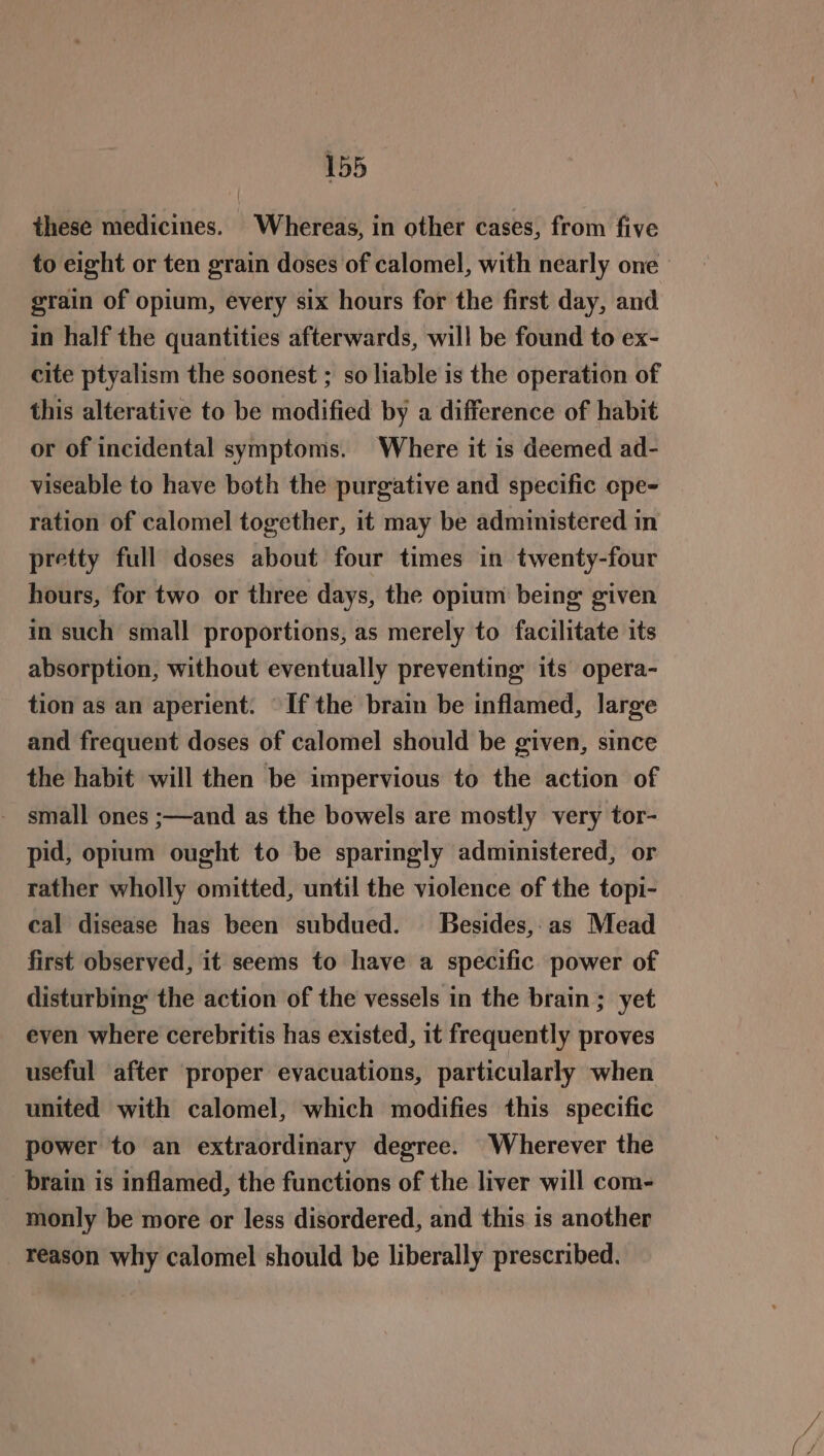 these medicines. Whereas, in other cases, from five to eight or ten grain doses of calomel, with nearly one’ grain of opium, every six hours for the first day, and in half the quantities afterwards, will be found to ex- cite ptyalism the soonest ; so liable is the operation of this alterative to be modified by a difference of habit or of incidental symptoms. Where it is deemed ad- viseable to have both the purgative and specific ope- ration of calomel together, it may be administered in pretty full doses about four times in twenty-four hours, for two or three days, the opium being given in such small proportions, as merely to facilitate its absorption, without eventually preventing its opera- tion as an aperient. If the brain be inflamed, large and frequent doses of calomel should be given, since the habit will then be impervious to the action of small ones ;—and as the bowels are mostly very tor- pid, opium ought to be sparingly administered, or rather wholly omitted, until the violence of the topi- cal disease has been subdued. Besides,:as Mead first observed, it seems to have a specific power of disturbing the action of the vessels in the brain ; yet even where cerebritis has existed, it frequently proves useful after proper evacuations, particularly when united with calomel, which modifies this specific power to an extraordinary degree. Wherever the _ brain is inflamed, the functions of the liver will com- monly be more or less disordered, and this is another reason why calomel should be liberally prescribed.