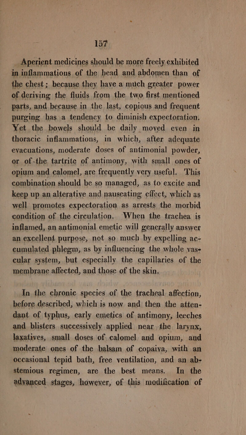 1s? Aperient medicines should be more freely exhibited in inflammations of the bead and abdomen than of the chest ; because they have a much greater power of deriving the fluids from the two first mentioned parts, and because in the last, copious and frequent purging has a tendency to diminish expectoration. Yet the bowels should be daily moved even in thoracic inflammations, in which, after adequate evacuations, moderate doses of antimonial powder, or of-the tartrite of antimony, with small ones of opium and calomel, are frequently very useful. 'This combination should be so managed, as to excite and keep up an alterative and nauseating effect, which as well promotes expectoration as arrests the morbid condition of the circulation. When the trachea is inflamed, an antimonial emetic will generally answer an excellent. purpose, not so much by expelling ac- cumulated phlegm, as by influencing the whole vase cular system, but especially the capillaries of the membrane affected, and those of the skin. In the chronic species of the tracheal. affection, before described, which is now and then the atten-— dant of typhus, early emetics of antimony, leeches and blisters successively applied near the larynx, laxatives, small doses of calomel and opium, and moderate ones of the balsam of copaiva, with an occasional tepid bath, free ventilation, and an ab- stemious regimen, are the best means. In the advanced stages, however, of this modification of