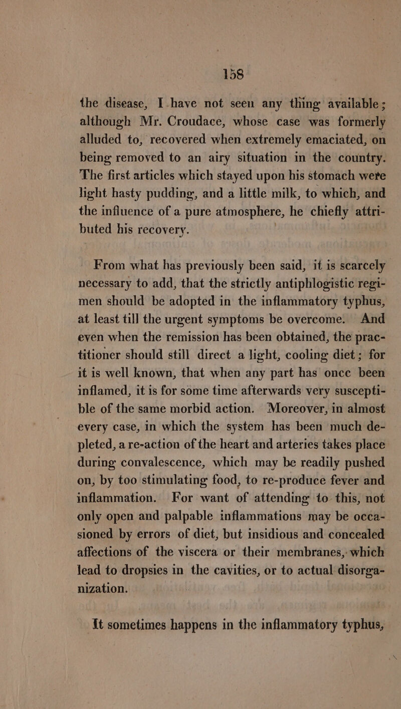 the disease, Ihave not seen any thing’ available ; although Mr. Croudace, whose case was formerly alluded to, recovered when extremely emaciated, on being removed to an airy situation in the country. The first articles which stayed upon his stomach were light hasty pudding, and a little milk, to which, and the influence of a pure atmosphere, he chiefly attri- buted his recovery. | _ From what has previously been said, it is scarcely necessary to add, that the strictly antiphlogistic regi- men should be adopted in the inflammatory typhus, at least till the urgent symptoms be overcome. And even when the remission has been obtained, the prac- titioner should still direct a light, cooling diet ; for it is well known, that when any part has once been inflamed, it is for some time afterwards very suscepti- ble of the same morbid action. ‘Moreover, in almost every case, in which the system has been much de- pleted, a re-action of the heart and arteries takes place during convalescence, which may be readily pushed on, by too stimulating food, to re-produce fever and inflammation. For want of attending to this, not only open and palpable inflammations may be oc¢a- sioned by errors of diet, but insidious and concealed affections of the viscera or their membranes, which lead to dropsies in the cavities, or to actual disorga- nization. It sometimes happens in the inflammatory typhus,