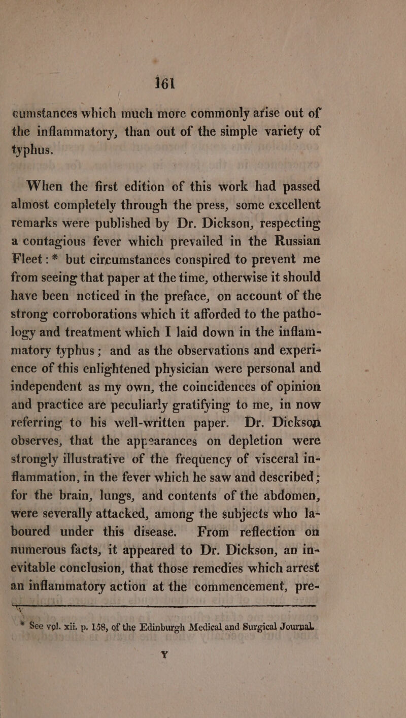 eumstances which much more commonly arise out of the inflammatory, than out of the simple variety of typhus. : Whien the first edition of this work had passed almost completely through the press, some excellent remarks were published by Dr. Dickson, respecting a contagious fever which prevailed in the Russian Fleet :* but circumstances conspired to prevent me from seeing that paper at the time, otherwise it should have been ncticed in the preface, on account of the strong corroborations which it afforded to the patho- logy and treatment which I laid down in the inflam- matory typhus; and as the observations and experi- ence of this enlightened physician were personal and independent as my own, the coincidences of opinion and practice are peculiarly gratifying to me, in now referring to his well-written paper. Dr. Dickson observes, that the appearances on depletion were strongly illustrative of the frequency of visceral in- flammation, in the fever which he saw and described ; for the brain, lungs, and contents of the abdomen, were severally attacked, among the subjects who la- boured under this disease. From reflection on numerous facts, it appeared to Dr. Dickson, an in- evitable conclusion, that those remedies which arrest an inflammatory action at the commencement, pre- * See vol. xii, p, 158, of the Edinburgh Medical and Surgical Journal, Y