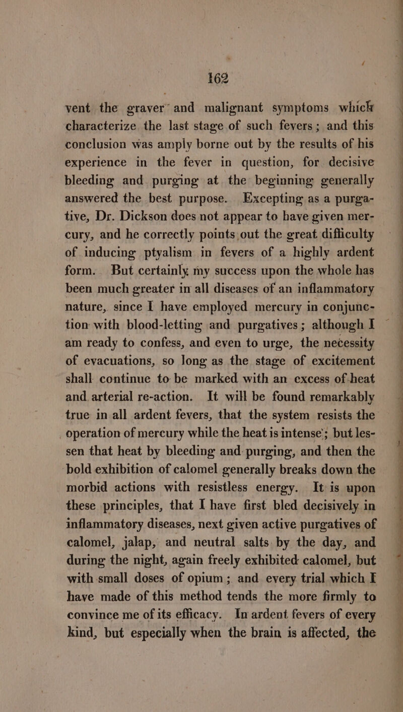 vent the graver and malignant symptoms whick characterize the last stage of such fevers; and this conclusion was amply borne out by the results of his experience in the fever in question, for. decisive bleeding and purging at the beginning generally answered the best purpose. Excepting as a purga- tive, Dr. Dickson does not appear to have given mer- cury, and he correctly points out the great difliculty of inducing ptyalism in fevers of a highly ardent form. But certainly my success upon the whole has been much greater im all diseases of an inflammatory nature, since I have employed mercury in conjunc- tion with blood-letting and purgatives; although I am ready to confess, and even to urge, the necessity of evacuations, so long as the stage of excitement shall continue to be marked with an excess of-heat and. arterial re-action. It will be found remarkably true in all ardent fevers, that the system resists the _ operation of mercury while the heat is intense’; but les- sen that heat by bleeding and: purging, and then the bold exhibition of calomel generally breaks down the morbid actions with resistless energy. It is upon these principles, that I have first bled decisively in inflammatory diseases, next given active purgatives of calomel, jalap, and neutral salts by the day, and during the night, again freely exhibited calomel, but with small doses of opium ; and every trial which I have made of this method tends the more firmly to convince me of its efficacy. In ardent fevers of every kind, but especially when the brain is affected, the eS ee