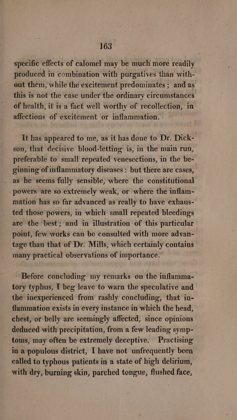 specific effects of calomel may be much more readily produced in combination with purgatives than with- out them, while the excitement predominates ; and.as this is not the case under the ordinary circumstances of health, it 1s a fact well worthy of recollection, in affections of excitement or inflammation. It has appeared to me, as it has done to Dr. Dick- son, that decisive blood-letting is, in the main run, preferable to small repeated venesections, in the be- ginning of inflammatory diseases : but there are cases, _.as he seems fully sensible, where the constitutional powers are so extremely weak, or where the inflam- mation has so far advanced as really to have exhaus- ted those powers, in which small repeated bleeding's are the best; and in illustration of this particular point, few works can be consulted with more advan- tage than that of Dr. Mills, which certainly contains many practical observations of importance. Before concluding my remarks on the inflamma- tory typhus, I beg leave to warn the speculative and the inexperienced from rashly concluding, that in- flammation exists in every instance in which the head, chest, or belly are seemingly affected, since opinions deduced with precipitation, from a few leading symp- toms, may often be extremely deceptive. Practising in a populous district, I have not unfrequently been called to typhous patients in a state of high delirium, with dry, burning skin, parched tongue, flushed face,