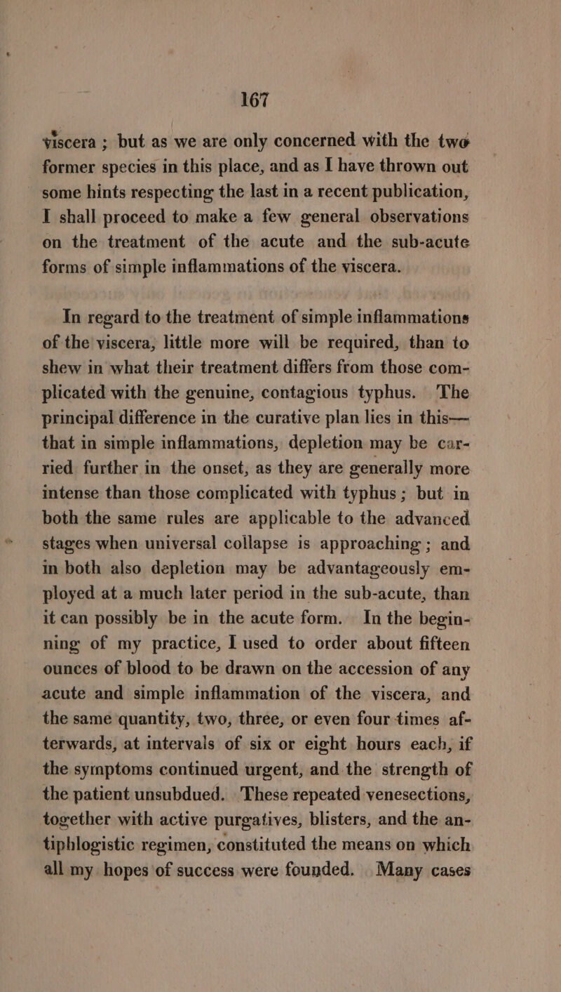 viscera ; but as we are only concerned with the two former species in this place, and as I have thrown out some hints respecting the last in a recent publication, I shall proceed to make a few general observations on the treatment of the acute and the sub-acute forms of simple inflammations of the viscera. In regard to the treatment of simple inflammations of the viscera, little more will be required, than to shew in what their treatment differs from those com- plicated with the genuine, contagious typhus. The principal difference in the curative plan lies in this— that in simple inflammations, depletion may be car- ried further in the onset, as they are generally more intense than those complicated with typhus ; but in both the same rules are applicable to the advanced stages when universal collapse is approaching ; and in both also depletion may be advantageously em- ployed at a much later period in the sub-acute, than it can possibly be in the acute form. In the begin- ning of my practice, I used to order about fifteen ounces of blood to be drawn on the accession of any acute and simple inflammation of the viscera, and the same quantity, two, three, or even four times af- terwards, at intervals of six or eight hours each, if the symptoms continued urgent, and the strength of the patient unsubdued. These repeated venesections, together with active purgatives, blisters, and the an- tiphlogistic regimen, constituted the means on which all my hopes of success were founded. Many cases