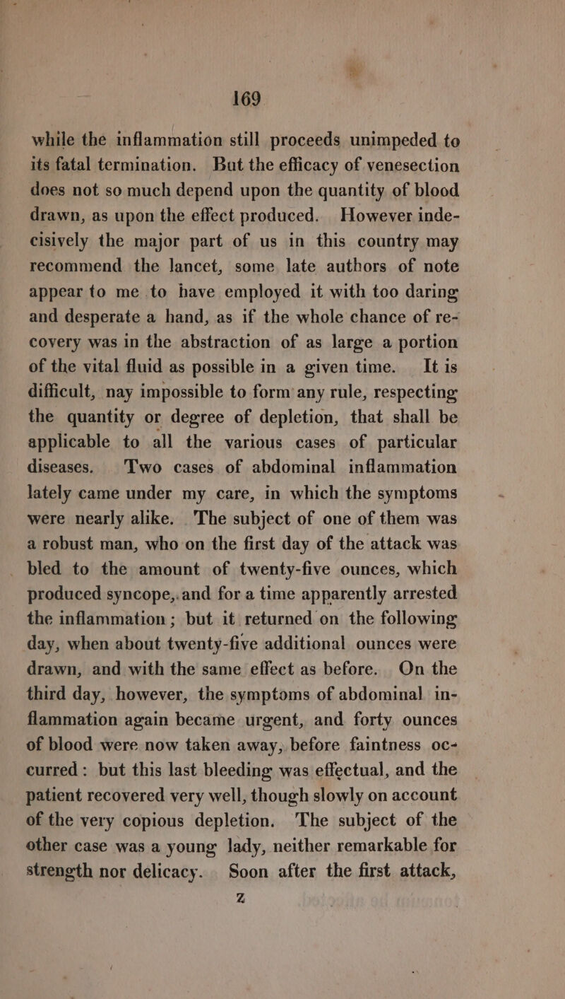 while the inflammation still proceeds unimpeded to its fatal termination. But the efficacy of venesection does not so much depend upon the quantity of blood drawn, as upon the effect produced. However inde- cisively the major part of us in this country may recommend the lancet, some late authors of note appear to me to have employed it with too daring and desperate a hand, as if the whole chance of re- covery was in the abstraction of as large a portion of the vital fluid as possible in a given time. _ It is difficult, nay impossible to form any rule, respecting the quantity or degree of depletion, that shall be applicable to all the various cases of particular diseases. | Two cases of abdominal inflammation lately came under my care, in which the symptoms were nearly alike. The subject of one of them was a robust man, who on the first day of the attack was _ bled to the amount of twenty-five ounces, which produced syncope,.and for a time apparently arrested the inflammation ; but it returned on the following day, when about twenty-five additional ounces were drawn, and with the same effect as before. On the third day, however, the symptoms of abdominal in- flammation again became urgent, and forty ounces of blood were now taken away, before faintness oc- curred: but this last bleeding was effectual, and the patient recovered very well, though slowly on account of the very copious depletion. ‘The subject of the other case was a young lady, neither remarkable for strength nor delicacy. Soon after the first attack, Z