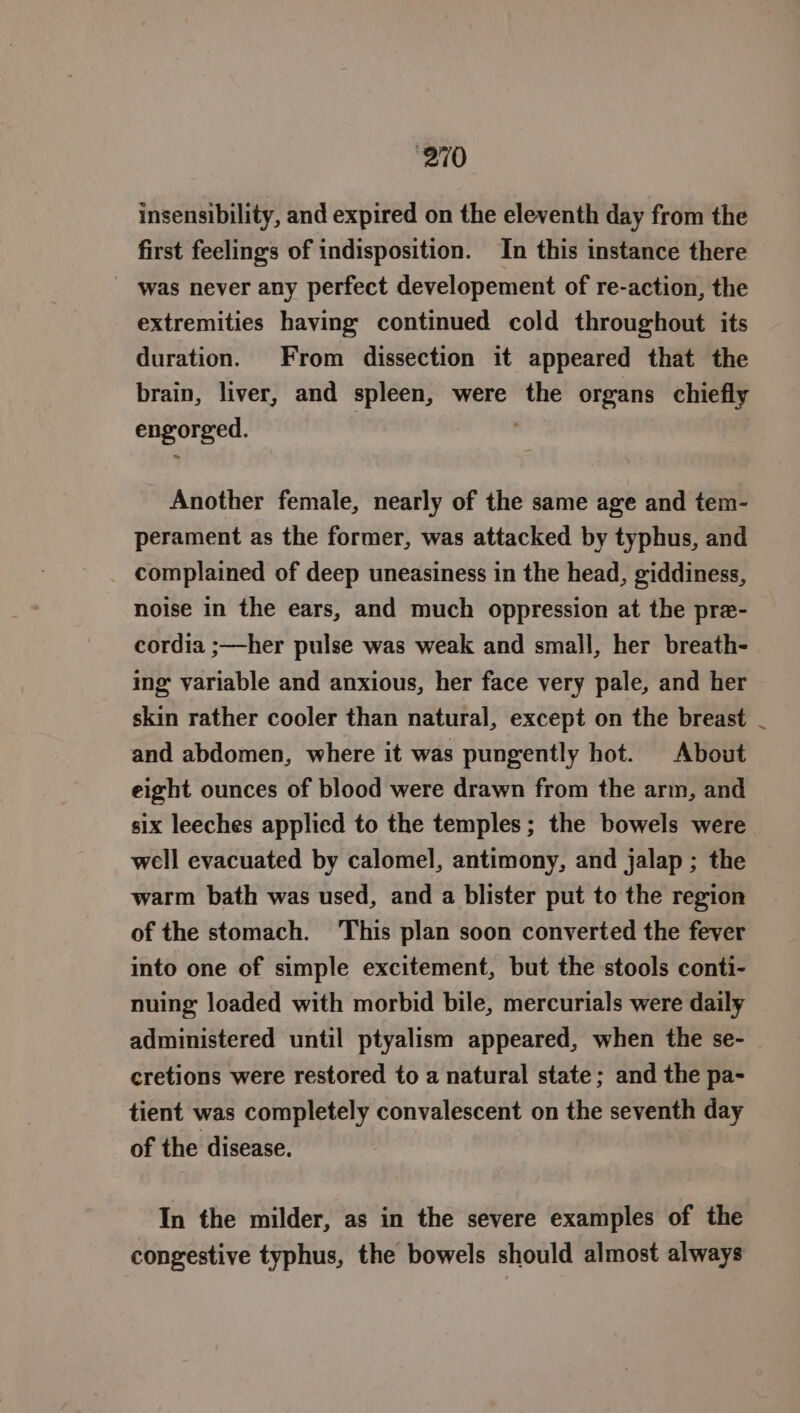 insensibility, and expired on the eleventh day from the first feelings of indisposition. In this instance there was never any perfect developement of re-action, the extremities having continued cold throughout its duration. From dissection it appeared that the brain, liver, and spleen, were the organs chiefly engorged. Another female, nearly of the same age and tem- perament as the former, was attacked by typhus, and complained of deep uneasiness in the head, giddiness, noise in the ears, and much oppression at the pre- cordia ;—her pulse was weak and small, her breath- ing variable and anxious, her face very pale, and her skin rather cooler than natural, except on the breast _ and abdomen, where it was pungently hot. About eight ounces of blood were drawn from the arm, and six leeches applied to the temples; the bowels were well evacuated by calomel, antimony, and jalap ; the warm bath was used, and a blister put to the region of the stomach. This plan soon converted the fever into one of simple excitement, but the stools conti- nuing loaded with morbid bile, mercurials were daily administered until ptyalism appeared, when the se- cretions were restored to a natural state; and the pa- tient was completely convalescent on the seventh day of the disease. In the milder, as in the severe examples of the congestive typhus, the bowels should almost always