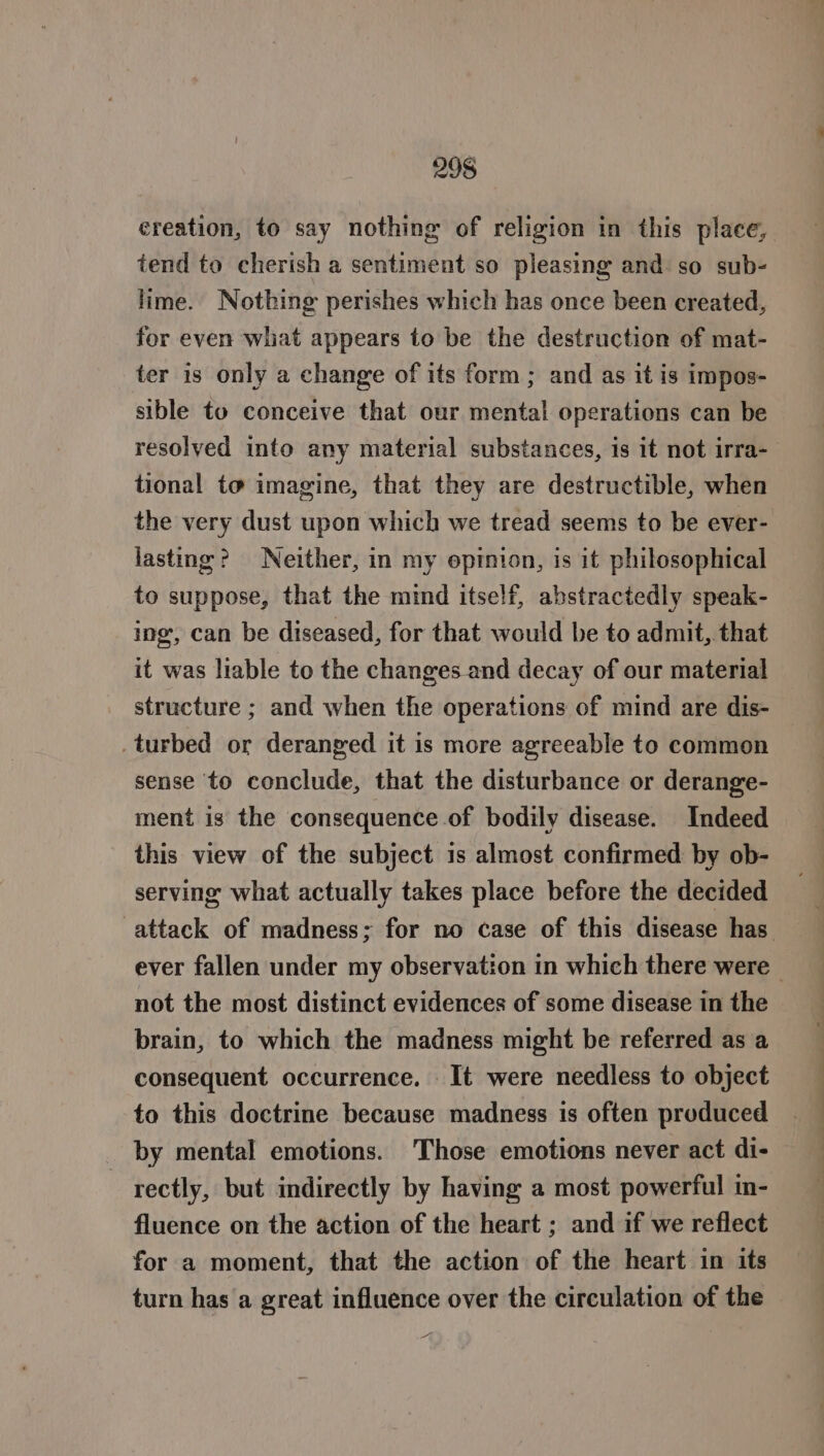 ereation, to say nothing of religion in this place, tend to cherish a sentiment so pleasing and so sub- lime. Nothing perishes which has once been created, for even what appears to be the destruction of mat- ter is only a change of its form; and as it is impos- sible to conceive that our mental operations can be resolyed into any material substances, is it not irra- tional to imagine, that they are destructible, when the very dust upon which we tread seems to be ever- lasting? Neither, in my epinion, is it philosophical to suppose, that the mind itself, abstractedly speak- ing, can be diseased, for that would be to admit, that it was liable to the changes and decay of our material structure ; and when the operations of mind are dis- _turbed or deranged it is more agreeable to common sense to conclude, that the disturbance or derange- ment is the consequence of bodily disease. Indeed this view of the subject is almost confirmed by ob- serving what actually takes place before the decided not the most distinct evidences of some disease in the brain, to which the madness might be referred as a consequent occurrence. It were needless to object to this doctrine because madness is often produced by mental emotions. Those emotions never act di- | rectly, but indirectly by having a most powerful in- fluence on the action of the heart ; and if we reflect for a moment, that the action of the heart in its turn has a great influence over the circulation of the