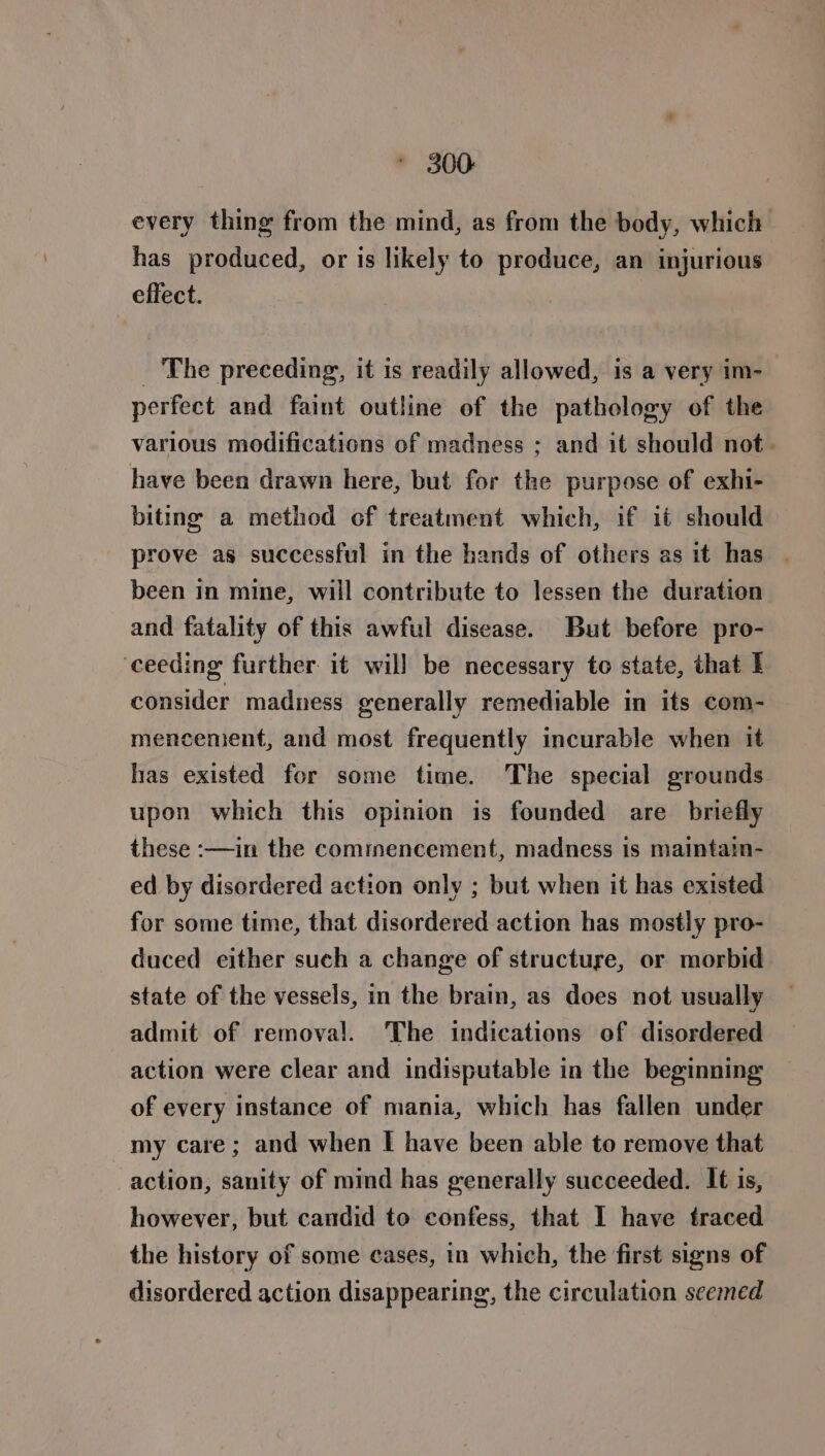 300: every thing from the mind, as from the body, which has produced, or is likely to produce, an injurious effect. _ The preceding, it is readily allowed, is a very im-— perfect and faint outline of the pathology of the various modifications of madness ; and it should not. have been drawn here, but for the purpose of exhi- biting a method of treatment which, if it should prove as successful in the hands of others as it has been in mine, will contribute to lessen the duration and fatality of this awful disease. But before pro- ‘ceeding further it will be necessary to state, that I consider madness generally remediable in its com- mencement, and most frequently incurable when it has existed for some time. The special grounds upon which this opinion is founded are briefly these :—in the commencement, madness is maintain- ed by disordered action only ; but when it has existed for some time, that disordered action has mostly pro- duced either such a change of structure, or morbid state of the vessels, in the brain, as does not usually admit of removal. The indications of disordered action were clear and indisputable in the beginning of every instance of mania, which has fallen under my care; and when I have been able to remove that action, sanity of mind has generally succeeded. It is, however, but candid to confess, that I have traced the history of some cases, in which, the first signs of disordered action disappearing, the circulation seemed