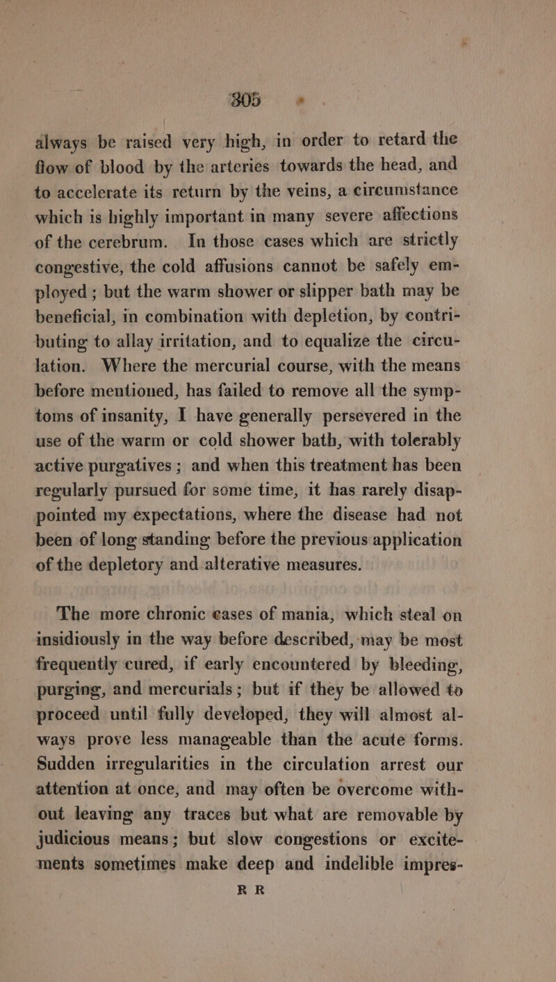 305s dlways be raised very high, in order to retard the flow of blood by the arteries towards the head, and to accelerate its return by the veins, a circumstance which is highly important in many severe affections of the cerebrum. In those cases which are strictly congestive, the cold affusions cannot be safely em- ployed ; but the warm shower or slipper bath may be beneficial, in combination with depletion, by contri- buting to allay irritation, and to equalize the circu- lation. Where the mercurial course, with the means before mentioned, has failed to remove all the symp- toms of insanity, I have generally persevered in the use of the warm or cold shower bath, with tolerably active purgatives ; and when this treatment has been regularly pursued for some time, it has rarely disap- pointed my expectations, where the disease had not been of long standing before the previous application of the depletory and alterative measures. The more chronic ¢ases of mania, which steal on insidiously in the way before described, may be most frequently cured, if early encountered by bleeding, purging, and mercurials; but if they be allowed to proceed until fully developed, they will almost al- ways prove less manageable than the acute forms. Sudden irregularities in the circulation arrest our attention at once, and may often be overcome with- out leaving any traces but what are removable by judicious means; but slow congestions or excite- ments sometimes make deep and indelible impres- RR