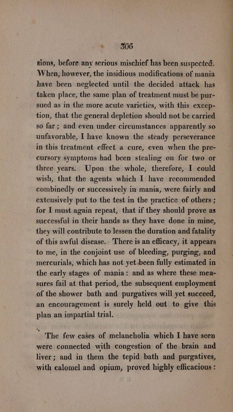 sions, before any serious mischief has been suspected. When, however, the insidious modifications of mania have been neglected until the decided attack has taken place, the same plan of treatment must be pur- sued as in the more acute varieties, with this excep- tion, that the general depletion should not be carried so far; and even under circumstances apparently so unfavorable, 1 have known the steady perseverance in this treatment effect a cure, even when the pre- cursory symptoms had been stealing on for two or _ three years. Upon the whole, therefore, I could wish, that the agents which I have recommended combinedly or successively in mania, were fairly and extensively put to the test in the practice of others ; for I must again repeat, that if they should prove as successful in their hands as they have done in mine, they will contribute to lessen the duration and fatality of this awful disease. There is an efficacy, it appears to me, in the conjoint use of bleeding, purging, and mercurials, which has not yet been fully estimated in the early stages of mania: and as where these mea- sures fail at that period, the subsequent employment of the shower bath and purgatives will yet succeed, an encouragement is surely held out to give this plan an impartial trial. ~ ‘The few cages of melancholia which I have seen were connected with congestion of the brain and liver; and in them the tepid bath and purgatives, with calomel and opium, proved highly efficacious : ;