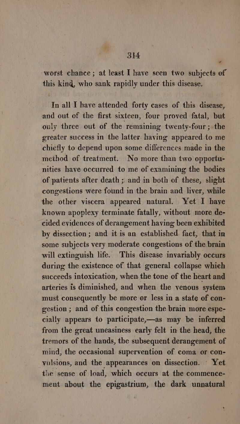 “ worst chance; at least I have seen two subjects of this king, who sank rapidly under this disease. In all I have attended forty cases of this disease, and out of the first sixteen, four proved fatal, but only three out of the remaining twenty-four ; the greater success in the latter. having appeared to me chiefly to depend upon some differences made in the method of treatment. No more than two opportu- nities have occurred to me of examining the bodies of patients after death ;. and in both of these, slight congestions were found in the brain and liver, while the other viscera appeared natural. Yet I haye known apoplexy terminate fatally, without more de- cided evidences of derangement having been exhibited by dissection; and it is an established fact, that in some subjects very moderate congestions of the brain will extinguish life. This disease invariably occurs during the existence of that general collapse whieh succeeds intoxication, when the tone of the heart and — arteries is diminished, and when the venous system must consequently be more or less in a state of con- gestion ; and of this congestion the brain more espe- cially appears to participate,—as may be inferred from the great uneasiness early felt in the head, the tremors of the hands, the subsequent derangement of mind, the occasional supervention of coma or con- _vulsions, and the appearances on dissection. Yet tlie sense of load, which occurs at the commence- ment about the epigastrium, the dark unnatural