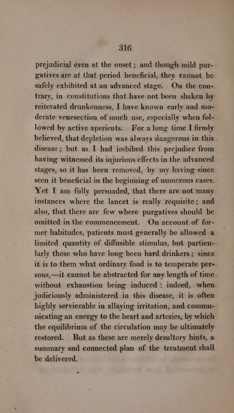 prejudicial even at the onset ; and though mild pur- gatives are at that period beneficial, they cannot be safely exhibited at an advanced stage. On the con- trary, in constitutions that have not been shaken by reiterated drunkenness, I have known early and mo- derate venesection of much use, especially when fel- lowed by active aperients. For along time I firmly believed, that depletion was always dangerous in this disease; but as [ had imbibed this prejudice from having witnessed its injurious effects in the advanced stages, so it has been removed, by my having since. seen it beneficial in the beginning of numerous cases. Yet I am fully persuaded, that there are not many instances where the lancet is really requisite; and also, that there are few where purgatives should be omitted in the commencement. On account of for- mer habitudes, patients must generally be allowed a limited quantity of diffusible stimulus, but particu- larly those who have long been hard drinkers ; since it is to them what ordinary food is to temperate per- sons,—it cannot be abstracted for any length of time» without exhaustion being induced : indeed, when judiciously administered in this disease, it is often highly serviceable in allaying irritation, and commu- nicating an energy to the heart and arteries, by which the equilibrium of the circulation may be ultimately restored. But as these are merely desultory hints, a summary and connected plan of the treatment shall be delivered. |