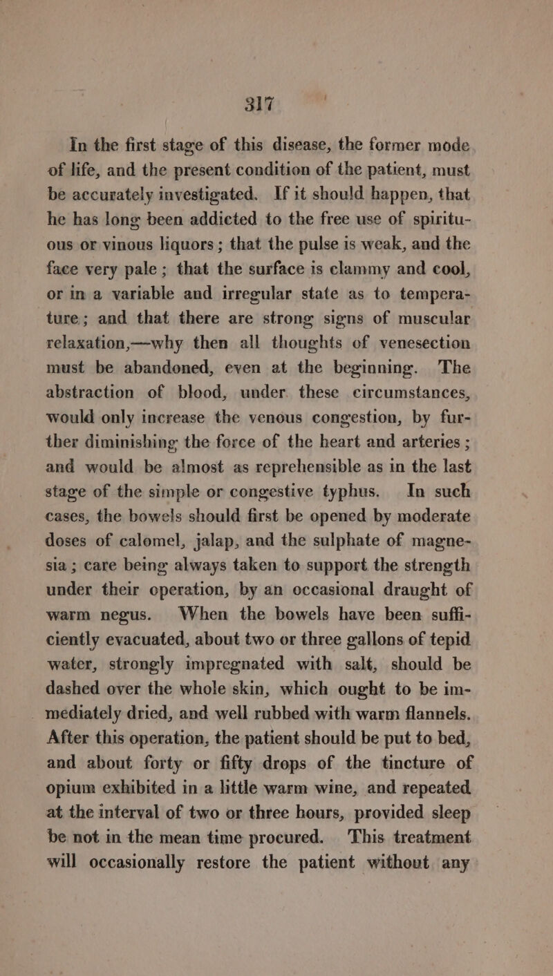 In the first stage of this disease, the former mode of life, and the present condition of the patient, must be accurately investigated. If it should happen, that he has long been addicted to the free use of spiritu- ous or vinous liquors; that the pulse is weak, and the face very pale; that the surface is clammy and cool, or in a variable and irregular state as to tempera- ture; and that there are strong signs of muscular relaxation,—why then all thoughts of venesection must be abandoned, even at the beginning. The abstraction of blood, under. these circumstances, would only increase the venous congestion, by fur- ther diminishing the force of the heart and arteries ; and would be almost as reprehensible as in the last stage of the simple or congestive typhus. In such cases, the bowels should first be opened by moderate doses of calomel, jalap, and the sulphate of magne- sia ; care being always taken to support the strength under their operation, by an occasional draught of warm negus. When the bowels have been suffi- ciently evacuated, about two or three gallons of tepid water, strongly impregnated with salt, should be dashed over the whole skin, which ought to be im- _ mediately dried, and well rubbed with warm flannels. After this operation, the patient should be put to bed, and about forty or fifty drops of the tincture of opium exhibited in a little warm wine, and repeated at the interval of two or three hours, provided sleep be not in the mean time procured. This. treatment will occasionally restore the patient without any