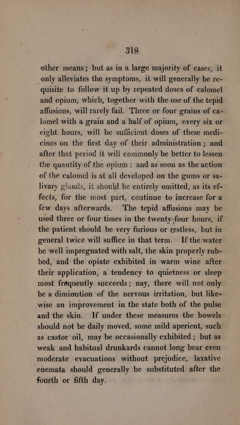 other means; but as in a large majority of cases, it only alleviates the symptoms, it will generally be re- quisite to follow it up by repeated doses of calomel and opium, which, together with the use of the tepid affusions, will rarely fail. Three or four grains of ca- lomel with a grain and a half of opium, every six or eight hours, will be sufficient doses of these medi- cines on the first day of their administration ; and after that period 1t will commonly be better to lessen the quantity of the opium: and as soon as the action of the calomel is at all developed on the gums or sa- livary glands, it should be entirely omitted, as its ef- fects, for the most part, continue to increase for a few days afterwards. ‘The tepid affusions may be used three or four times in the twenty-four hours, if the patient should be very furious or restless, but in general twice will suffice in that term. If the water be well impregnated with salt, the skin properly rub- bed, and the opiate exhibited in warm wine after their application, a tendency to quietness or sleep most frequently succeeds; nay, there will not only be a diminution of the nervous irritation, but like- | wise an improvement in the state both of the pulse and the skin. If under these measures the bowels should not be daily moved, some mild aperient, such as castor oil, may be occasionally exhibited ; but as weak and habitual drunkards cannot long bear even moderate evacuations without prejudice, laxative enemata should generally be substituted after the fourth or fifth day.