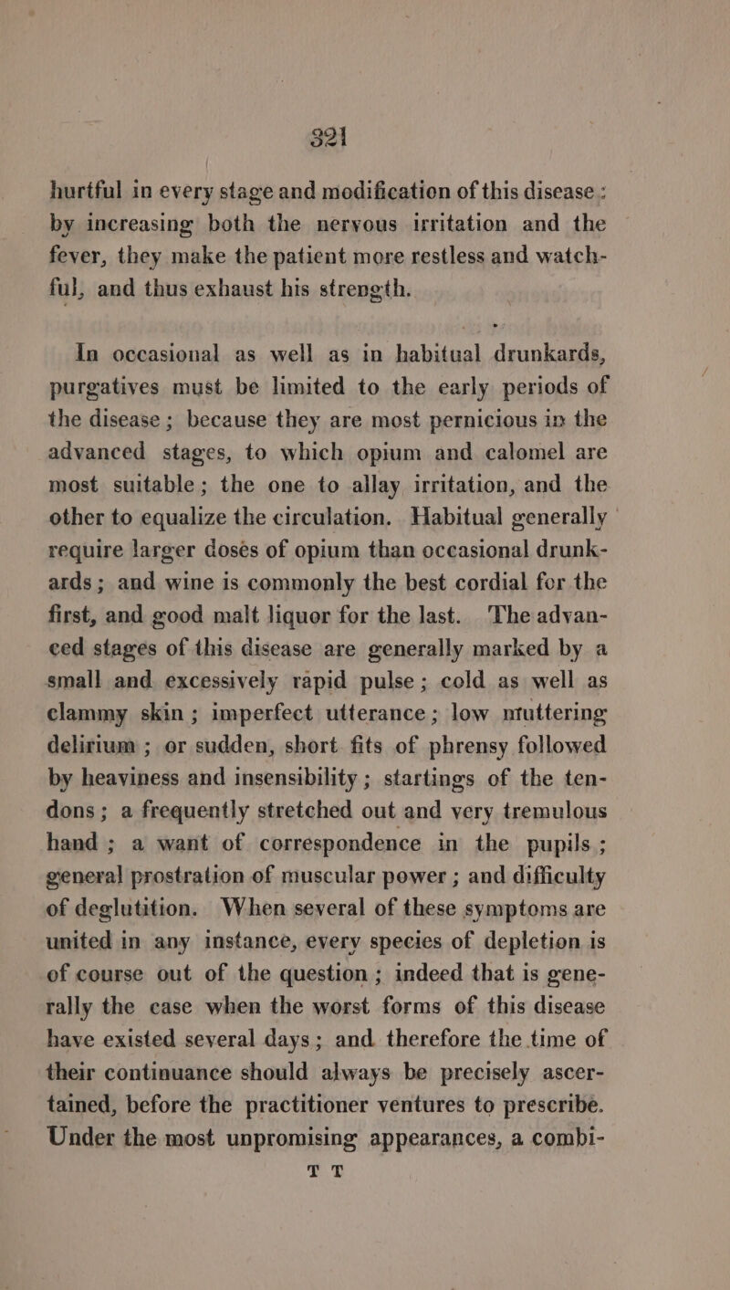 hurtful in every stage and modification of this disease : by increasing both the nervous irritation and the fever, they make the patient more restless and watch- ful, and thus exhaust his strength. In occasional as well as in habitual drunkards, purgatives must be limited to the early periods of the disease ; because they are most pernicious in the advanced stages, to which opium and calomel are most suitable; the one to allay irritation, and the other to equalize the circulation. Habitual generally | require larger doses of opium than occasional drunk- ards ; and wine is commonly the best cordial for the first, and good malt liquor for the last. The advan- ced stages of this disease are generally marked by a small and. excessively rapid pulse ; cold as well as clammy skin ; imperfect utterance ; low ntuttering delirium ; or sudden, short. fits of phrensy followed by heaviness and insensibility ; startings of the ten- dons ; a frequently stretched out and very tremulous hand ; a want of correspondence in the pupils ; general prostration of muscular power ; and difficulty of deglutition. When several of these symptoms are united in any instance, every species of depletion is of course out of the question ; indeed that is gene- rally the case when the worst forms of this disease have existed several days; and therefore the time of their continuance should always be precisely ascer- tained, before the practitioner ventures to prescribe. Under the most unpromising appearances, a combi- 7.0