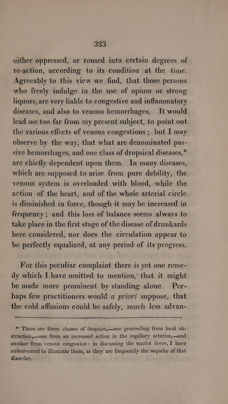 O20 either oppressed, or roused into certain degrees of re-action, according to its condition at the time. Agreeably to this view we find, that those persons who freely indulge-in the use of opium or strong liquors, are very liable to congestive and inflammatory diseases, and also to venous hemorrhages: It would lead me too far from my present subject, to point out the various effects of venous congestions ;. but I may observe by the way, that what are denominated pas- sive hemorrhages, and one class of dropsical diseases,* are chiefly dependent upon them. In many diseases, which are supposed to arise from pure debility, the venous system is overloaded with blood, while the action of the heart, and of the whole arterial circle is diminished in force, though it may be increased in frequency ; and this loss of balance seems always to take place in the first stage of the disease of drunkards here considered, nor does the circulation appear to be perfectly equalized, at any period of its progress. For this peculiar complaint there is yet one reme- dy which I have omitted to mention, that it might be made more prominent by standing alone. Per- haps few practitioners would a priori suppose, that the cold affusions could be safely, much less advan- * There are three classes of dropsies,—one proceeding from local ob- struction,—one from an increased action in the capillary arteries,—and another from venous congestion: in discussing the scarlet fever, I have endeavoured to illustrate these, as they are frequently the sequelze of that disor der.