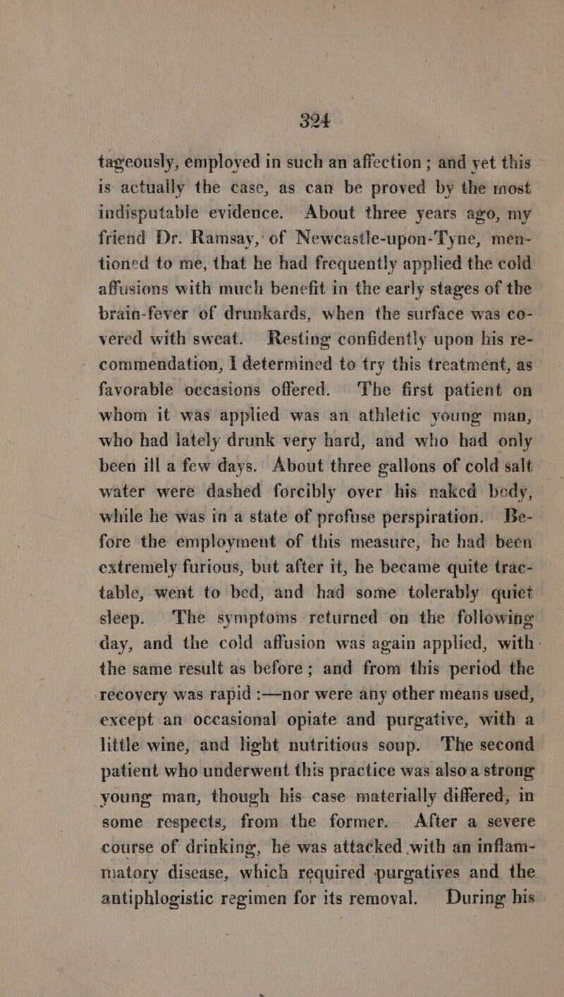 tageously, employed in such an affection ; and yet this is actually the case, as can be proved by the most indisputable evidence. About three years ago, my friend Dr. Ramsay,’ of Newcastle-upon-Tyne, men- tioned to me, that he had frequently applied the cold affusions with much benefit in the early stages of the brain-fever of drunkards, when the surface was co- vered with sweat. Resting confidently upon his re- - commendation, I determined to try this treatment, as favorable occasions offered. The first patient on whom it was applied was an athletic young man, who had lately drunk very hard, and who had only been ill a few days. About three gallons of cold salt water were dashed forcibly over his naked body, while he was in a state of profuse perspiration. Be- fore the employment of this measure, he had been extremely furious, but after it, he became quite trac- table, went to bed, and had some tolerably quiet sleep. The symptoms returned on the following day, and the cold affusion was again applied, with: the same result as before; and from this period the ‘recovery was rapid :—nor were any other means used, except an occasional opiate and purgative, with a little wine, and light nutritious soup. The second patient who underwent this practice was also a strong young man, though his case materially differed, in some respects, from the former. After a severe course of drinking, he was attacked .with an inflam- matory disease, which required purgatives and the antiphlogistic regimen for its removal. During his