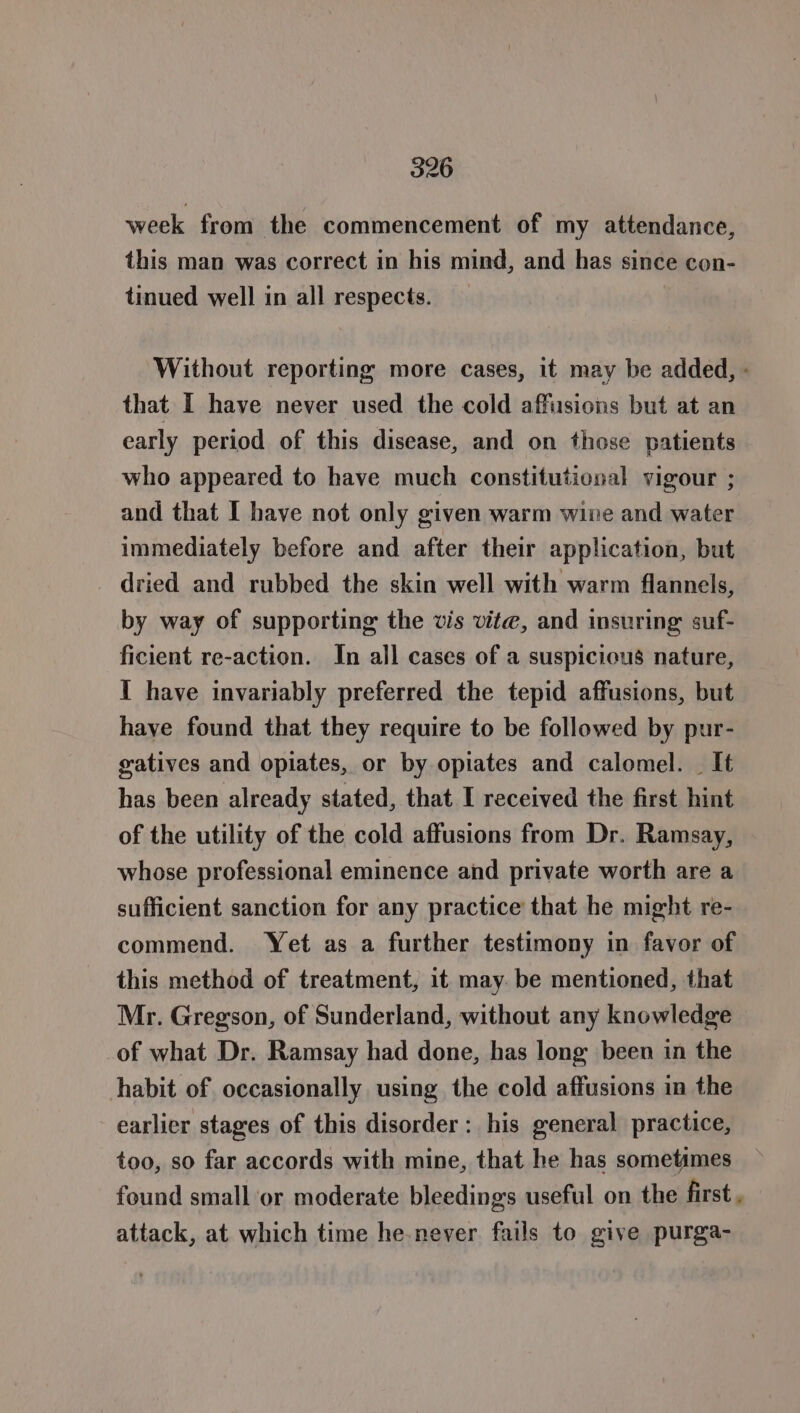 week from the commencement of my attendance, this man was correct in his mind, and has since con- tinued well in all respects. Without reporting more cases, it may be added, - that I have never used the cold affusions but at an early period of this disease, and on those patients who appeared to have much constitutional vigour ; and that I have not only given warm wine and water immediately before and after their application, but dried and rubbed the skin well with warm flannels, by way of supporting the vis vite, and insuring suf- ficient re-action. In all cases of a suspicious nature, I have invariably preferred the tepid affusions, but have found that they require to be followed by pur- gatives and opiates, or by opiates and calomel. — It has been already stated, that I received the first hint of the utility of the cold affusions from Dr. Ramsay, whose professional eminence and private worth are a sufficient sanction for any practice that he might re- commend. Yet as a further testimony in favor of this method of treatment, it may be mentioned, that Mr. Gregson, of Sunderland, without any knowledge of what Dr. Ramsay had done, has long been in the habit of occasionally using the cold affusions in the earlier stages of this disorder: his general practice, too, so far accords with mine, that he has sometimes found small or moderate bleedings useful on the first , attack, at which time he.never fails to give purga-